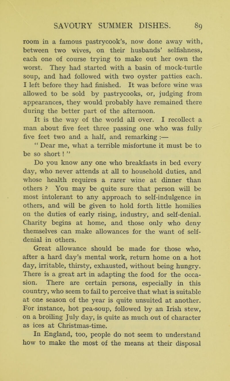 room in a famous pastrycook’s, now done away with, between two wives, on their husbands’ selfishness, each one of course trying to make out her own the worst. They had started with a basin of mock-turtle soup, and had followed with two oyster patties each. I left before they had finished. It was before wine was allowed to be sold by pastrycooks, or, judging from appearances, they would probably have remained there during the better part of the afternoon. It is the way of the world all over. I recollect a man about five feet three passing one who was fully five feet two and a half, and remarking ;— “ Dear me, what a terrible misfortune it must be to be so short! ” Do you know any one who breakfasts in bed every day, who never attends at all to household duties, and whose health requires a rarer wine at dinner than others ? You may be quite sure that person will be most intolerant to any approach to self-indulgence in others, and wiU be given to hold forth little homilies on the duties of early rising, industry, and self-denial. Charity begins at home, and those only who deny themselves can make allowances for the want of self- denial in others. Great allowance should be made for those who, after a hard day’s mental work, return home on a hot day, irritable, thirsty, exhausted, without being hungry. There is a great art in adapting the food for the occa- sion. There are certain persons, especially in this country, who seem to fail to perceive that what is suitable at one season of the year is quite unsuited at another. For instance, hot pea-soup, followed by an Irish stew, on a broiling July day, is quite as much out of character as ices at Christmas-time. In England, too, people do not seem to understand how to make the most of the means at their disposal