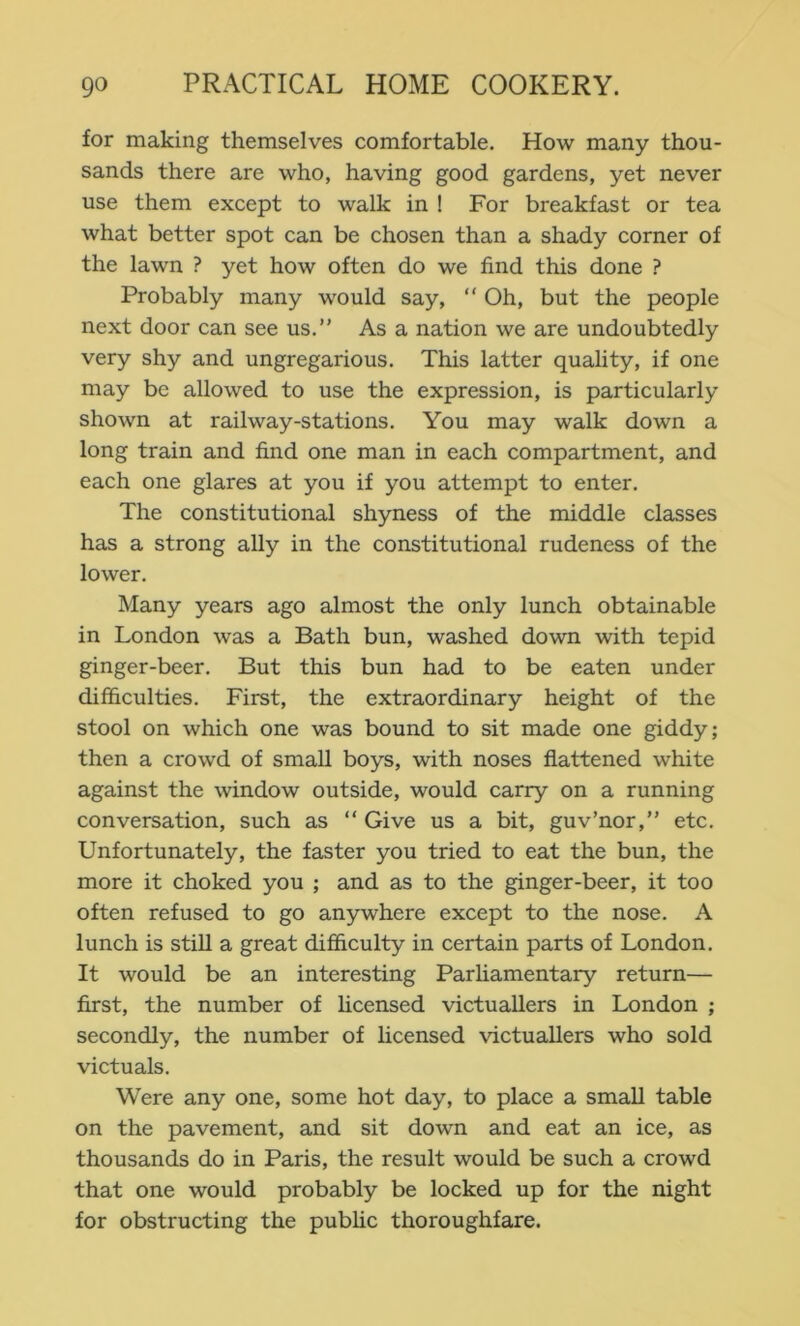 for making themselves comfortable. How many thou- sands there are who, having good gardens, yet never use them except to walk in ! For breakfast or tea what better spot can be chosen than a shady corner of the lawn ? yet how often do we find this done ? Probably many would say, “ Oh, but the people next door can see us.” As a nation we are undoubtedly very shy and ungregarious. This latter quahty, if one may be allowed to use the expression, is particularly- shown at railway-stations. You may walk down a long train and find one man in each compartment, and each one glares at you if you attempt to enter. The constitutional shyness of the middle classes has a strong ally in the constitutional rudeness of the lower. Many years ago almost the only lunch obtainable in London was a Bath bun, washed down with tepid ginger-beer. But this bun had to be eaten under difficulties. First, the extraordinary height of the stool on which one was bound to sit made one giddy; then a crowd of small boys, with noses flattened white against the window outside, would carry on a running conversation, such as  Give us a bit, guv’nor,” etc. Unfortunately, the faster you tried to eat the bun, the more it choked you ; and as to the ginger-beer, it too often refused to go anywhere except to the nose. A lunch is stiU a great difficulty in certain parts of London. It would be an interesting Parhamentary return— first, the number of hcensed victuallers in London ; secondly, the number of licensed victuallers who sold victuals. Were any one, some hot day, to place a small table on the pavement, and sit down and eat an ice, as thousands do in Paris, the result would be such a crowd that one would probably be locked up for the night for obstructing the pubhc thoroughfare.