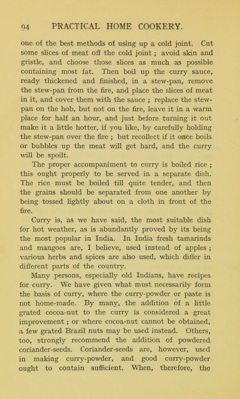 one of the best methods of using up a cold joint. Cut some slices of meat off the cold joint; avoid skin and gristle, and choose those slices as much as possible containing most fat. Then boil up the curry sauce, ready thickened and finished, in a stew-pan, remove the stew-pan from the fire, and place the slices of meat in it, and cover them with the sauce ; replace the stew- pan on the hob, but not on the fire, leave it in a warm place for half an hour, and just before turning it out make it a little hotter, if you like, by carefully holding the stew-pan over the fire ; but recollect if it once boils or bubbles up the meat will get hard, and the curry will be spoilt. The proper accompaniment to curry is boiled rice ; this ought properly to be served in a separate dish. The rice must be boiled till quite tender, and then the grains should be separated from one another by being tossed lightly about on a cloth in front of the fire. Curry is, as we have said, the most suitable dish for hot weather, as is abundantly proved by its being the most popular in India. In India fresh tamarinds and mangoes are, I believe, used instead of apples ; various herbs and spices are also used, which differ in different parts of the country. Many persons, especially old Indians, have recipes for curry. We have given what must necessarily form the basis of curry, where the curry-powder or paste is not home-made. By many, the addition of a httle grated cocoa-nut to the curry is considered a great improvement ; or where cocoa-nut cannot be obtained, a few grated Brazil nuts may be used instead. Others, too, strongly recommend the addition of powdered coriander-seeds. Coriander-seeds are, however, used in making curry-powder, and good curry-powder ought to contain sufficient. When, therefore, the