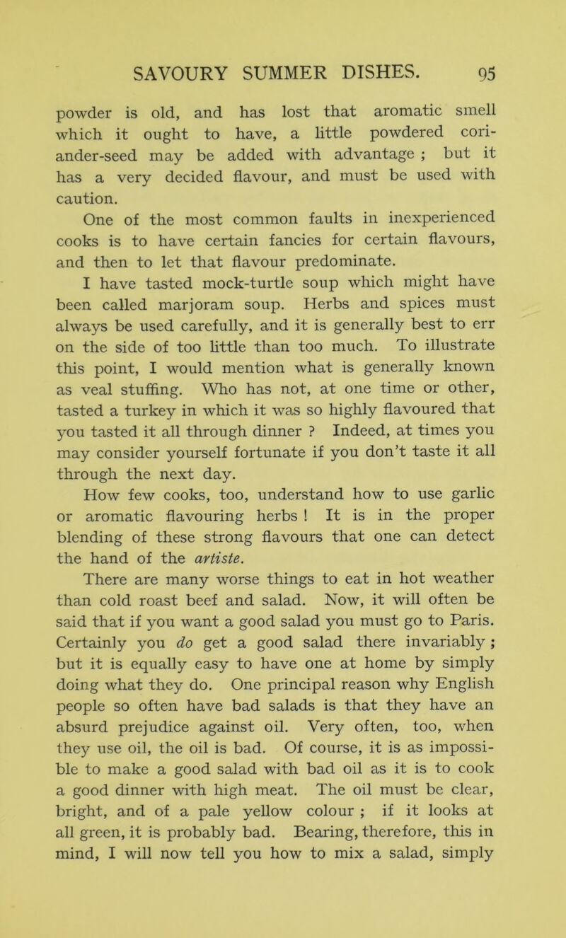 powder is old, and has lost that aromatic smell which it ought to have, a little powdered cori- ander-seed may be added with advantage ; but it has a very decided flavour, and must be used with caution. One of the most common faults in inexperienced cooks is to have certain fancies for certain flavours, and then to let that flavour predominate. I have tasted mock-turtle soup which might have been called marjoram soup. Herbs and spices must always be used carefully, and it is generally best to err on the side of too httle than too much. To illustrate this point, I would mention what is generally known as veal stuffing. Who has not, at one time or other, tasted a turkey in which it was so highly flavoured that you tasted it all through dinner ? Indeed, at times you may consider yourself fortunate if you don’t taste it all through the next day. How few cooks, too, understand how to use garlic or aromatic flavouring herbs ! It is in the proper blending of these strong flavours that one can detect the hand of the artiste. There are many worse things to eat in hot weather than cold roast beef and salad. Now, it will often be said that if you want a good salad you must go to Paris. Certainly you do get a good salad there invariably ; but it is equally easy to have one at home by simply doing what they do. One principal reason why English people so often have bad salads is that they have an absurd prejudice against oil. Very often, too, when they use oil, the oil is bad. Of course, it is as impossi- ble to make a good salad with bad oil as it is to cook a good dinner with high meat. The oil must be clear, bright, and of a pale yellow colour ; if it looks at all green, it is probably bad. Bearing, therefore, tliis in mind, I will now tell you how to mix a salad, simply
