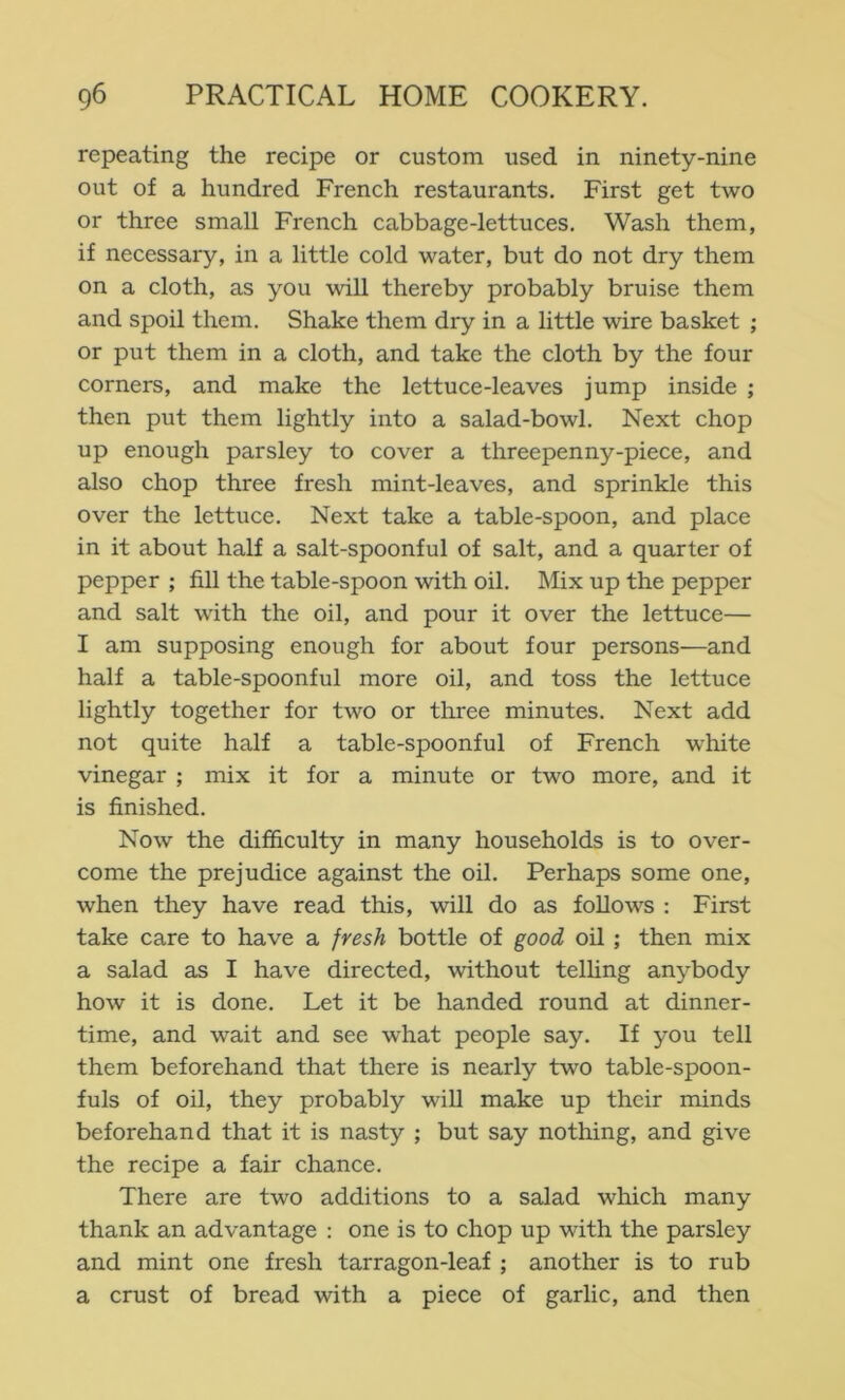 repeating the recipe or custom used in ninety-nine out of a hundred French restaurants. First get two or three small French cabbage-lettuces. Wash them, if necessary, in a little cold water, but do not dry them on a cloth, as you will thereby probably bruise them and spoil them. Shake them dry in a little wire basket ; or put them in a cloth, and take the cloth by the four corners, and make the lettuce-leaves jump inside ; then put them lightly into a salad-bowl. Next chop up enough parsley to cover a threepenny-piece, and also chop three fresh mint-leaves, and sprinkle this over the lettuce. Next take a table-spoon, and place in it about half a salt-spoonful of salt, and a quarter of pepper ; fill the table-spoon with oil. Mix up the pepper and salt with the oil, and pour it over the lettuce— I am supposing enough for about four persons—and half a table-spoonful more oil, and toss the lettuce lightly together for two or three minutes. Next add not quite half a table-spoonful of French wlfite vinegar ; mix it for a minute or two more, and it is finished. Now the difficulty in many households is to over- come the prejudice against the oil. Perhaps some one, when they have read this, will do as follows : First take care to have a fresh bottle of good oil ; then mix a salad as I have directed, without telling anybody how it is done. Let it be handed round at dinner- time, and wait and see what people say. If you tell them beforehand that there is nearly two table-spoon- fuls of oil, they probably will make up their minds beforehand that it is nasty ; but say nothing, and give the recipe a fair chance. There are two additions to a salad which many thank an advantage : one is to chop up with the parsley and mint one fresh tarragon-leaf ; another is to rub a crust of bread with a piece of garlic, and then