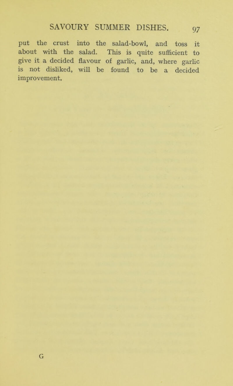 put the crust into the salad-bowl, and toss it about with the salad. This is quite sufficient to give it a decided flavour of garlic, and, where garlic is not disliked, will be found to be a decided improvement. G