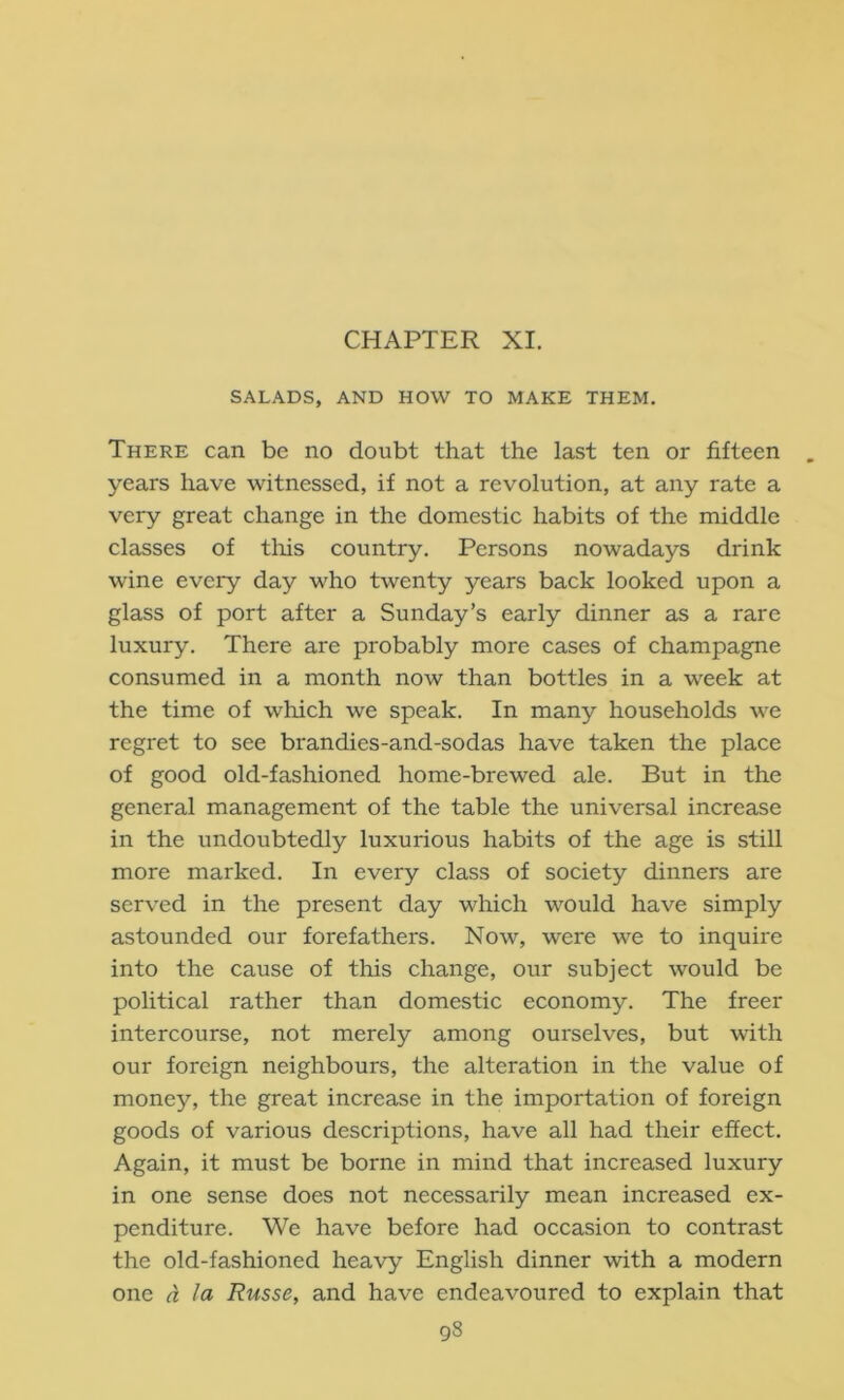 CHAPTER XI. SALADS, AND HOW TO MAKE THEM. There can be no doubt that the last ten or fifteen years have witnessed, if not a revolution, at any rate a very great change in the domestic habits of the middle classes of tliis country. Persons nowadays drink wine every day who twenty years back looked upon a glass of port after a Sunday’s early dinner as a rare luxury. There are probably more cases of champagne consumed in a month now than bottles in a week at the time of which we speak. In many households we regret to see brandies-and-sodas have taken the place of good old-fashioned home-brewed ale. But in the general management of the table the universal increase in the undoubtedly luxurious habits of the age is still more marked. In every class of society dinners are served in the present day which would have simply astounded our forefathers. Now, were we to inquire into the cause of this change, our subject would be political rather than domestic economy. The freer intercourse, not merely among ourselves, but with our foreign neighbours, the alteration in the value of money, the great increase in the importation of foreign goods of various descriptions, have all had their effect. Again, it must be borne in mind that increased luxury in one sense does not necessarily mean increased ex- penditure. We have before had occasion to contrast the old-fashioned heavy English dinner with a modern one a la Russe, and have endeavoured to explain that