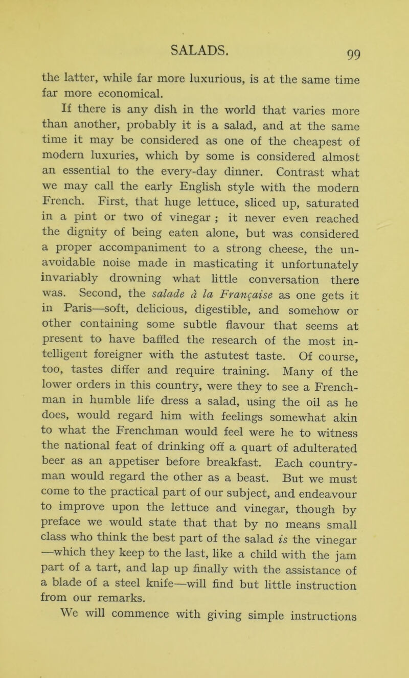 the latter, while far more luxurious, is at the same time far more economical. If there is any dish in the world that varies more than another, probably it is a salad, and at the same time it may be considered as one of the cheapest of modern luxuries, which by some is considered almost an essential to the every-day dinner. Contrast what we may call the early English style with the modern French. First, that huge lettuce, sliced up, saturated in a pint or two of vinegar ; it never even reached the dignity of being eaten alone, but was considered a proper accompaniment to a strong cheese, the un- avoidable noise made in masticating it unfortunately invariably drowning what httle conversation there was. Second, the salade d la Frangaise as one gets it in Paris—soft, delicious, digestible, and somehow or other containing some subtle flavour that seems at present to have baffled the research of the most in- telligent foreigner with the astutest taste. Of course, too, tastes differ and require training. Many of the lower orders in this country, were they to see a French- man in humble life dress a salad, using the oil as he does, would regard him with feelings somewhat akin to what the Frenchman would feel were he to witness the national feat of drinking off a quart of adulterated beer as an appetiser before breakfast. Each country- man would regard the other as a beast. But we must come to the practical part of our subject, and endeavour to improve upon the lettuce and vinegar, though by preface we would state that that by no means small class who think the best part of the salad is the vinegar —which they keep to the last, like a child with the jam part of a tart, and lap up finally with the assistance of a blade of a steel knife—will find but little instruction from our remarks. We will commence with giving simple instructions