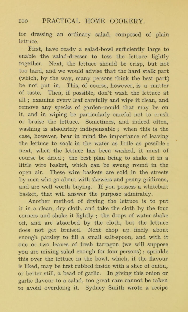 for dressing an ordinary salad, composed of plain lettuce. First, have ready a salad-bowl sufficiently large to enable the salad-dresser to toss the lettuce lightly together. Next, the lettuce should be crisp, but not too hard, and we would advise that the hard stalk part (which, by the way, many persons think the best part) be not put in. This, of course, however, is a matter of taste. Then, if possible, don’t wash the lettuce at all ; examine every leaf carefully and wipe it clean, and remove any specks of garden-mould that may be on it, and in wiping be particularly careful not to crush or bruise the lettuce. Sometimes, and indeed often, washing is absolutely indispensable ; when this is the case, however, bear in mind the importance of leaving the lettuce to soak in the water as little as possible ; next, when the lettuce has been washed, it must of course be dried ; the best plan being to shake it in a little wire basket, which can be swung round in the open air. These wire baskets are sold in the streets by men who go about with skewers and penny gridirons, and are well worth buying. If you possess a whitebait basket, that will answer the purpose admirably. Another method of drying the lettuce is to put it in a clean, dry cloth, and take the cloth by the four corners and shake it lightly ; the drops of water shake off, and are absorbed by the cloth, but the lettuce does not get bruised. Next chop up finely about enough parsley to fill a small salt-spoon, and with it one or two leaves of fresh tarragon (we will suppose you are mixing salad enough for four persons) ; sprinkle this over the lettuce in the bowl, which, if the flavour is liked, may be first rubbed inside with a slice of onion, or better still, a bead of garlic. In giving this onion or garlic flavour to a salad, too great care cannot be taken to avoid overdoing it. Sydney Smith wrote a recipe