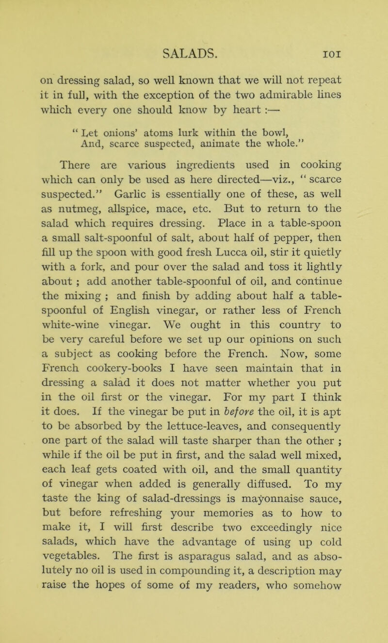 on dressing salad, so well known that we will not repeat it in full, with the exception of the two admirable lines which every one should know by heart :— “ Let onions’ atoms lurk within the bowl, And, scarce suspected, animate the whole.” There are various ingredients used in cooking which can only be used as here directed—viz., ” scarce suspected.” Garlic is essentially one of these, as well as nutmeg, allspice, mace, etc. But to return to the salad which requires dressing. Place in a table-spoon a small salt-spoonful of salt, about half of pepper, then fill up the spoon with good fresh Lucca oil, stir it quietly with a fork, and pour over the salad and toss it Hghtly about ; add another table-spoonful of oil, and continue the mixing ; and finish by adding about half a table- spoonful of Enghsh vinegar, or rather less of French white-wine vinegar. We ought in this country to be very careful before we set up our opinions on such a subject as cooking before the French. Now, some French cookery-books I have seen maintain that in dressing a salad it does not matter whether you put in the oil first or the vinegar. For my part I think it does. If the vinegar be put in before the oil, it is apt to be absorbed by the lettuce-leaves, and consequently one part of the salad will taste sharper than the other ; while if the oil be put in first, and the salad well mixed, each leaf gets coated with oil, and the small quantity of vinegar when added is generally diffused. To my taste the king of salad-dressings is mayonnaise sauce, but before refreshing your memories as to how to make it, I will first describe two exceedingly nice salads, which have the advantage of using up cold vegetables. The first is asparagus salad, and as abso- lutely no oil is used in compounding it, a description may raise the hopes of some of my readers, who somehow