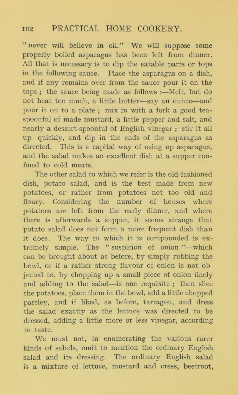 “ never will believe in oil.” We will suppose some properly boiled asparagus has been left from dinner. All that is necessary is to dip the eatable parts or tops in the following sauce. Place the asparagus on a dish, and if any remains over from the sauce pour it on the tops ; the sauce being made as follows :—Melt, but do not heat too much, a little butter—say an ounce—and pour it on to a plate ; mix in with a fork a good tea- spoonful of made mustard, a little pepper and salt, and nearly a dessert-spoonful of English vinegar ; stir it all up quickly, and dip in the ends of the asparagus as directed. This is a capital way of using up asparagus, and the salad makes an excellent dish at a supper con- fined to cold meats. The other salad to which we refer is the old-fashioned dish, potato salad, and is the best made from new potatoes, or rather from potatoes not too old and floury. Considering the number of houses where potatoes are left from the early dinner, and where there is afterwards a supper, it seems strange that potato salad does not form a moi'e frequent dish than it does. The way in which it is compounded is ex- tremely simple. The ” suspicion of onion ”—which can be brought about as before, by simply rubbing the bowl, or if a rather strong flavour of onion is not ob- jected to, by chopping up a small piece of onion finely and adding to the salad—is one requisite ; then slice the potatoes, place them in the bowl, add a little chopped parsley, and if liked, as before, tarragon, and dress the salad exactly as the lettuce was directed to be dressed, adding a little more or less vinegar, according to taste. We must not, in enumerating the various rarer kinds of salads, omit to mention the ordinary English salad and its dressing. The ordinary English salad is a mixture of lettuce, mustard and cress, beetroot,