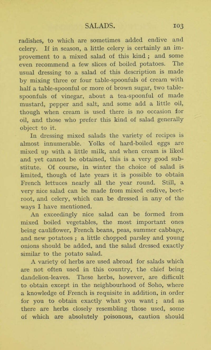 radishes, to which are sometimes added endive and celery. If in season, a little celery is certainly an im- provement to a mixed salad of this kind ; and some even recommend a few slices of boiled potatoes. The usual dressing to a salad of this description is made by mixing three or four table-spoonfuls of cream with half a table-spoonful or more of brown sugar, two table- spoonfuls of vinegar, about a tea-spoonful of made mustard, pepper and salt, and some add a little oil, though when cream is used there is no occasion for oil, and those who prefer this kind of salad generally object to it. In dressing mixed salads the variety of recipes is almost innumerable. Yolks of hard-boiled eggs are mixed up with a Httle milk, and when cream is Hked and yet cannot be obtained, this is a very good sub- stitute. Of course, in winter the choice of salad is limited, though of late years it is possible to obtain French lettuces nearly all the year round. Still, a very nice salad can be made from mixed endive, beet- root, and celery, which can be dressed in any of the ways I have mentioned. An exceedingly nice salad can be formed from mixed boiled vegetables, the most important ones being cauhfiower, French beans, peas, summer cabbage, and new potatoes ; a little chopped parsley and young onions should be added, and the salad dressed exactly similar to the potato salad. A variety of herbs are used abroad for salads which are not often used in this country, the chief being dandelion-leaves. These herbs, however, are difficult to obtain except in the neighbourhood of Soho, where a knowledge of French is requisite in addition, in order for you to obtain exactly what you want ; and as there are herbs closely resembling those used, some of which are absolutely poisonous, caution should