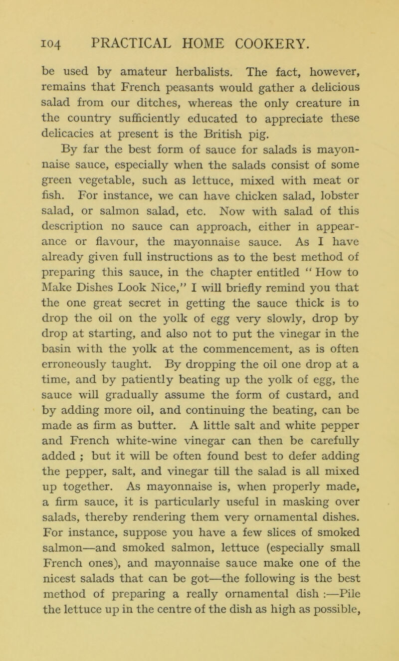 be used by amateur herbalists. The fact, however, remains that French peasants would gather a dehcious salad from our ditches, whereas the only creature in the country sufficiently educated to appreciate these delicacies at present is the British pig. By far the best form of sauce for salads is mayon- naise sauce, especially when the salads consist of some green vegetable, such as lettuce, mixed with meat or fish. For instance, we can have chicken salad, lobster salad, or salmon salad, etc. Now with salad of this description no sauce can approach, either in appear- ance or flavour, the mayonnaise sauce. As I have already given full instructions as to the best method of preparing this sauce, in the chapter entitled “ How to Make Dishes Look Nice,” I will briefly remind you that the one great secret in getting the sauce thick is to drop the oil on the yolk of egg very slowly, drop by drop at starting, and also not to put the vinegar in the basin with the yolk at the commencement, as is often erroneously taught. By dropping the oil one drop at a time, and by patiently beating up the yolk of egg, the sauce will gradually assume the form of custard, and by adding more oil, and continuing the beating, can be made as firm as butter. A httle salt and white pepper and French white-wine vinegar can then be carefully added ; but it will be often found best to defer adding the pepper, salt, and vinegar till the salad is all mixed up together. As mayonnaise is, when properly made, a firm sauce, it is particularly useful in masking over salads, thereby rendering them very ornamental dishes. For instance, suppose you have a few slices of smoked salmon—and smoked salmon, lettuce (especially small French ones), and mayonnaise sauce make one of the nicest salads that can be got—the following is the best method of preparing a really ornamental dish :—Pile the lettuce up in the centre of the dish as high as possible.