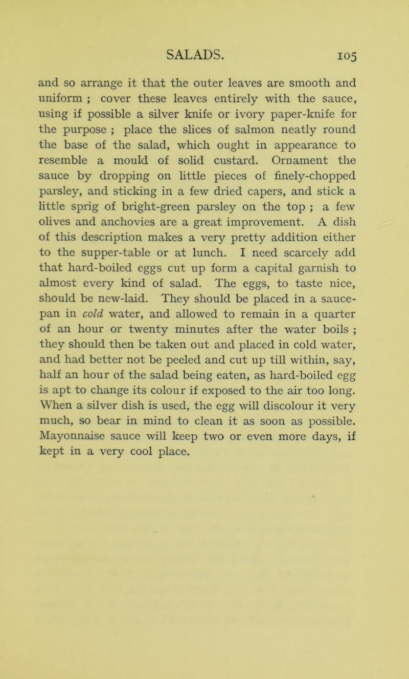 and so arrange it that the outer leaves are smooth and uniform ; cover these leaves entirely with the sauce, using if possible a silver knife or ivory paper-knife for the purpose ; place the slices of salmon neatly round the base of the salad, which ought in appearance to resemble a mould of sohd custard. Ornament the sauce by dropping on little pieces of finely-chopped parsley, and sticking in a few dried capers, and stick a little sprig of bright-green parsley on the top ; a few olives and anchovies are a great improvement. A dish of this description makes a very pretty addition either to the supper-table or at lunch. I need scarcely add that hard-boiled eggs cut up form a capital garnish to almost every kind of salad. The eggs, to taste nice, should be new-laid. They should be placed in a sauce- pan in cold water, and allowed to remain in a quarter of an hour or twenty minutes after the water boils ; they should then be taken out and placed in cold water, and had better not be peeled and cut up till within, say, half an hour of the salad being eaten, as hard-boiled egg is apt to change its colour if exposed to the air too long. When a silver dish is used, the egg will discolour it very much, so bear in mind to clean it as soon as possible. Mayonnaise sauce will keep two or even more days, if kept in a very cool place.