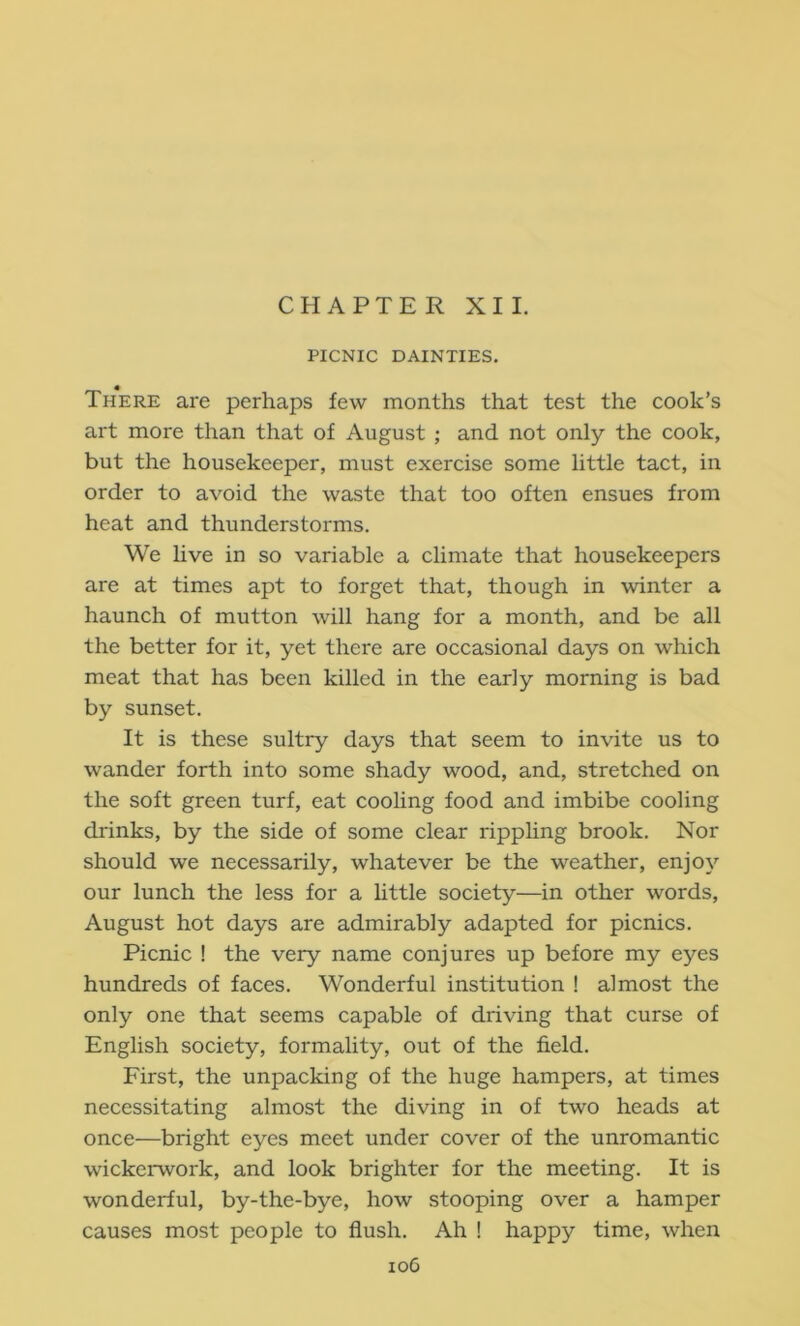 CHAPTER XII. PICNIC DAINTIES. There are perhaps few months that test the cook’s art more than that of August ; and not only the cook, but the housekeeper, must exercise some little tact, in order to avoid the waste that too often ensues from heat and thunderstorms. We live in so variable a climate that housekeepers are at times apt to forget that, though in winter a haunch of mutton will hang for a month, and be all the better for it, yet there are occasional days on which meat that has been killed in the early morning is bad by sunset. It is these sultry days that seem to invite us to wander forth into some shady wood, and, stretched on the soft green turf, eat cooling food and imbibe cooling drinks, by the side of some clear rippling brook. Nor should we necessarily, whatever be the weather, enjoy our lunch the less for a httle society—in other words, August hot days are admirably adapted for picnics. Picnic ! the very name conjures up before my eyes hundreds of faces. Wonderful institution ! almost the only one that seems capable of driving that curse of English society, formality, out of the field. First, the unpacking of the huge hampers, at times necessitating almost the diving in of two heads at once—bright eyes meet under cover of the unromantic wickerwork, and look brighter for the meeting. It is wonderful, by-the-bye, how stooping over a hamper causes most people to flush. Ah ! happy time, when io6