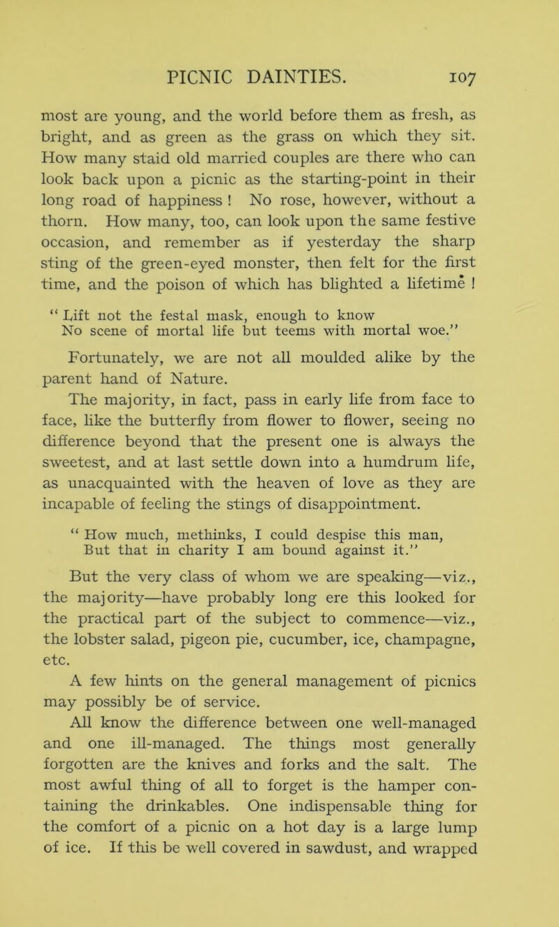 most are young, and the world before them as fresh, as bright, and as green as the grass on which they sit. How many staid old married couples are there who can look back upon a picnic as the starting-point in their long road of happiness ! No rose, however, without a thorn. How many, too, can look upon the same festive occasion, and remember as if yesterday the sharp sting of the green-eyed monster, then felt for the first time, and the poison of which has blighted a lifetime ! “ Lift not the festal mask, enough to know No scene of mortal life but teems with mortal woe.” Fortunately, we are not all moulded alike by the parent hand of Nature. The majority, in fact, pass in early life from face to face, like the butterfly from flower to flower, seeing no difference beyond that the present one is always the sweetest, and at last settle down into a humdrum hfe, as unacquainted with the heaven of love as they are incapable of feeling the stings of disappointment. “ How much, methinks, I could despise this man, But that in charity I am bound against it.” But the very class of whom we are speaking—viz., the majority—have probably long ere this looked for the practical part of the subject to commence—viz., the lobster salad, pigeon pie, cucumber, ice, champagne, etc. A few Iflnts on the general management of picnics may possibly be of service. All know the difference between one well-managed and one ill-managed. The things most generally forgotten are the knives and forks and the salt. The most awful thing of all to forget is the hamper con- taining the drinkables. One indispensable tiling for the comfort of a picnic on a hot day is a large lump of ice. If this be well covered in sawdust, and wrapped