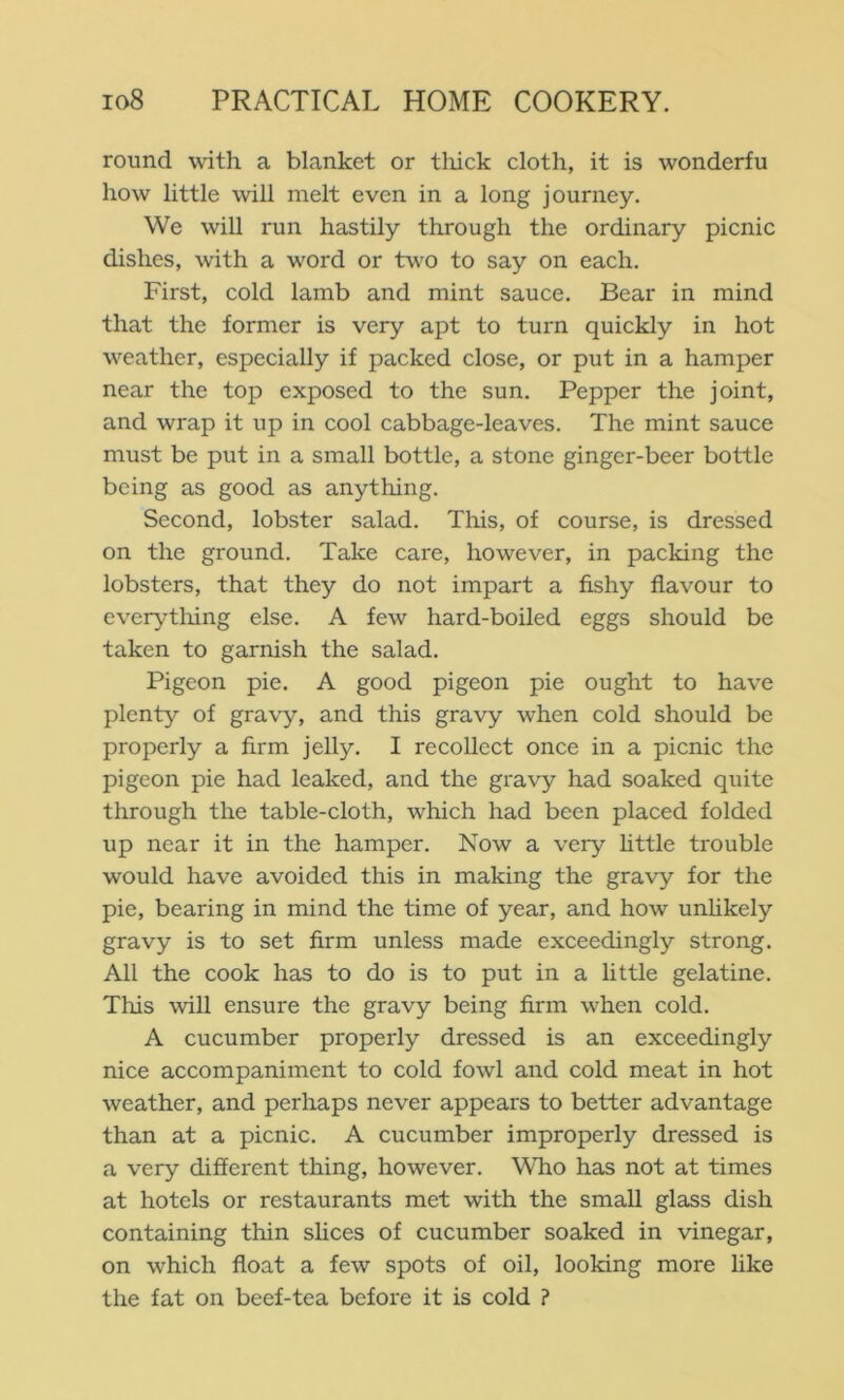 round with a blanket or tliick cloth, it is wonderfu how little will melt even in a long journey. We will run hastily through the ordinary picnic dishes, with a word or tv\0 to say on each. First, cold lamb and mint sauce. Bear in mind that the former is very apt to turn quickly in hot weather, especially if packed close, or put in a hamper near the top exposed to the sun. Pepper the joint, and wrap it up in cool cabbage-leaves. The mint sauce must be put in a small bottle, a stone ginger-beer bottle being as good as anything. Second, lobster salad. This, of course, is dressed on the ground. Take care, however, in packing the lobsters, that they do not impart a fishy flavour to everytlung else. A few hard-boiled eggs should be taken to garnish the salad. Pigeon pie. A good pigeon pie ought to have plenty of gravy, and this gravy when cold should be properly a firm jelly. I recollect once in a picnic the pigeon pie had leaked, and the gravy had soaked quite through the table-cloth, which had been placed folded up near it in the hamper. Now a very httle trouble would have avoided this in making the gravy for the pie, bearing in mind the time of year, and how unhkely gravy is to set firm unless made exceedingly strong. All the cook has to do is to put in a little gelatine. This will ensure the gravy being firm when cold. A cucumber properly dressed is an exceedingly nice accompaniment to cold fowl and cold meat in hot weather, and perhaps never appears to better advantage than at a picnic. A cucumber improperly dressed is a very different thing, however. Who has not at times at hotels or restaurants met with the small glass dish containing thin shoes of cucumber soaked in vinegar, on which float a few spots of oil, looking more like the fat on beef-tea before it is cold ?