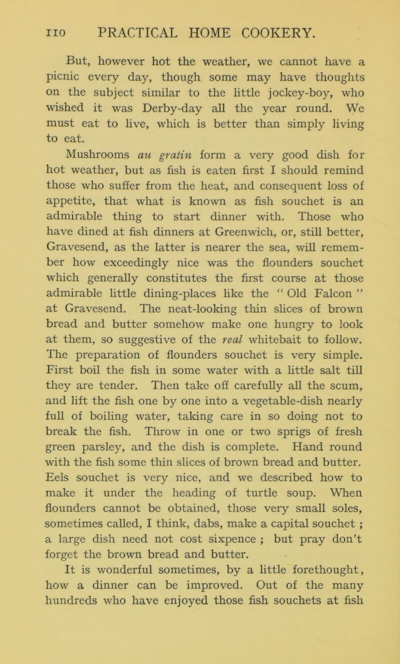 But, however hot the weather, we cannot have a picnic every day, though some may have thoughts on the subject similar to the little jockey-boy, who wished it was Derby-day all the year round. We must eat to live, which is better than simply living to eat. Mushrooms au gratin form a very good dish for hot weather, but as fish is eaten first I should remind those who suffer from the heat, and consequent loss of appetite, that what is known as fish souchet is an admirable thing to start dinner with. Those who have dined at fish dinners at Greenwich, or, still better, Gravesend, as the latter is nearer the sea, will remem- ber how exceedingly nice was the flounders souchet which generally constitutes the first course at those admirable little dining-places like the “ Old Falcon ” at Gravesend. The neat-looking thin shces of brown bread and butter somehow make one hungry to look at them, so suggestive of the real whitebait to follow. The preparation of flounders souchet is very simple. First boil the fish in some water with a little salt till they are tender. Then take off carefully all the scum, and lift the fish one by one into a vegetable-dish nearly full of boiling water, taking care in so doing not to break the fish. Throw in one or two sprigs of fresh green parsley, and the dish is complete. Hand round with the fish some thin slices of brown bread and butter. Eels souchet is very nice, and we described how to make it under the heading of turtle soup. When flounders cannot be obtained, those very small soles, sometimes called, I think, dabs, make a capital souchet ; a large dish need not cost sixpence ; but pray don’t forget the brown bread and butter. It is wonderful sometimes, by a little forethought, how a dinner can be improved. Out of the many hundreds who have enjoyed those fish souchets at fish