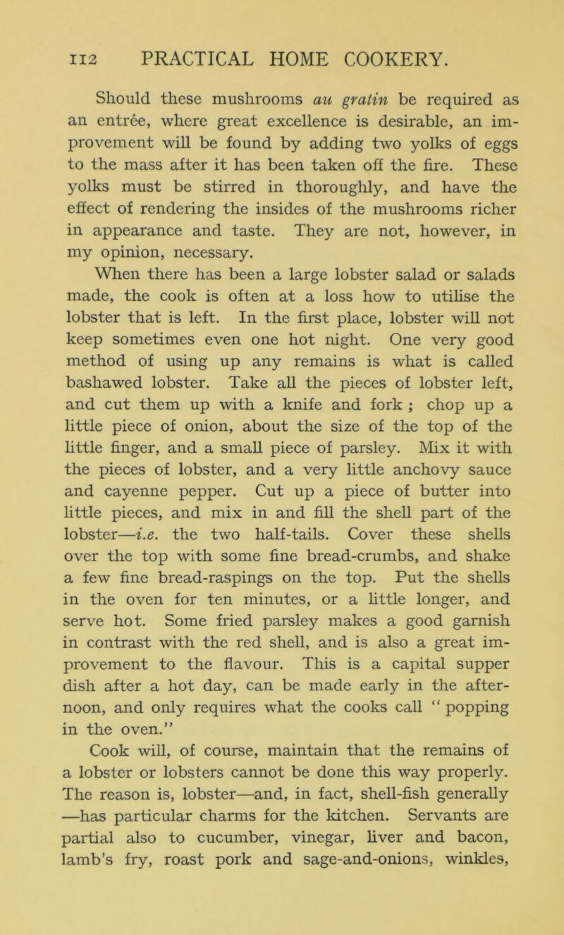 Should these mushrooms au gratin be required as an entree, where great excellence is desirable, an im- provement will be found by adding two yolks of eggs to the mass after it has been taken off the fire. These yolks must be stirred in thoroughly, and have the effect of rendering the insides of the mushrooms richer in appearance and taste. They are not, however, in my opinion, necessary. When there has been a large lobster salad or salads made, the cook is often at a loss how to utiUse the lobster that is left. In the first place, lobster will not keep sometimes even one hot night. One very good method of using up any remains is what is called bashawed lobster. Take all the pieces of lobster left, and cut them up with a knife and fork ; chop up a little piece of onion, about the size of the top of the Httle finger, and a small piece of parsley. Mix it with the pieces of lobster, and a very little anchovy sauce and cayenne pepper. Cut up a piece of butter into little pieces, and mix in and fill the shell part of the lobster—i.e. the two half-tails. Cover these shells over the top with some fine bread-crumbs, and shake a few fine bread-raspings on the top. Put the shells in the oven for ten minutes, or a httle longer, and serve hot. Some fried parsley makes a good garnish in contrast with the red shell, and is also a great im- provement to the flavour. This is a capital supper dish after a hot day, can be made early in the after- noon, and only requires what the cooks call “ popping in the oven.” Cook will, of course, maintain that the remains of a lobster or lobsters cannot be done this way properly. The reason is, lobster—and, in fact, shell-fish generally —has particular charms for the kitchen. Servants are partial also to cucumber, vinegar, fiver and bacon, lamb’s fry, roast pork and sage-and-onions, winkles.