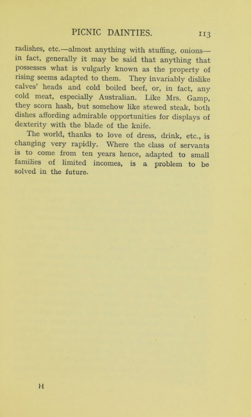 radishes, etc.—almost anything with stuffing, onions— in fact, generally it may be said that anything that possesses what is vulgarly known as the property of rising seems adapted to them. They invariably dishke calves heads and cold boiled beef, or, in fact, any cold meat, especially Australian. Like Mrs. Gamp, they scorn hash, but somehow like stewed steak, both dishes affording admirable opportunities for displays of dexterity with the blade of the knife. The world, thanks to love of dress, drink, etc., is changing very rapidly. Where the class of servants is to come from ten years hence, adapted to small families of limited incomes, is a problem to be solved in the future. H