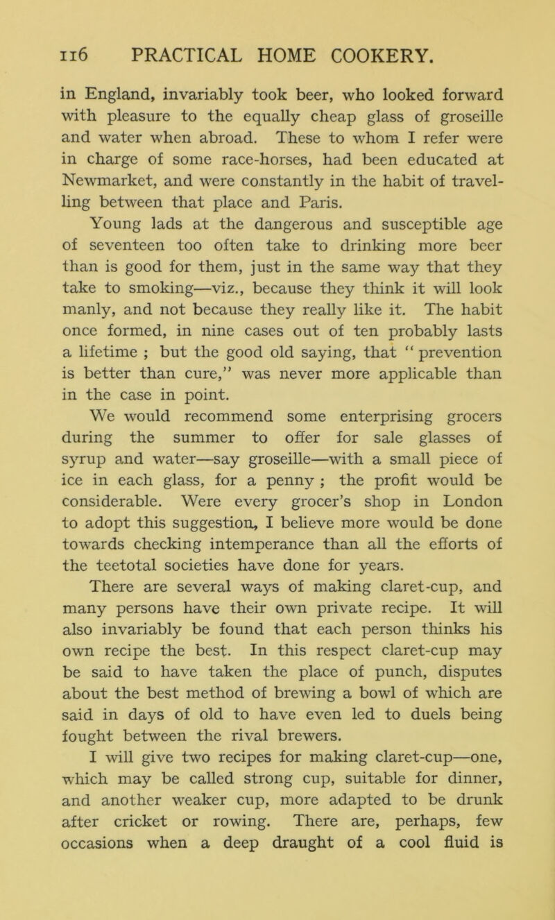 in England, invariably took beer, who looked forward with pleasure to the equally cheap glass of groseille and water when abroad. These to whom I refer were in charge of some race-horses, had been educated at Newmarket, and were constantly in the habit of travel- hng between that place and Paris. Young lads at the dangerous and susceptible age of seventeen too often take to drinking more beer than is good for them, just in the same way that they take to smoking—viz., because they think it will look manly, and not because they really like it. The habit once formed, in nine cases out of ten probably lasts a hfetime ; but the good old saying, that “ prevention is better than cure,” was never more applicable than in the case in point. We would recommend some enterprising grocers during the summer to offer for sale glasses of sj’-rup and water—say groseille—with a small piece of ice in each glass, for a penny ; the profit would be considerable. Were every grocer’s shop in London to adopt this suggestion, I believe more would be done tow'ards checking intemperance than all the efforts of the teetotal societies have done for years. There are several ways of making claret-cup, and many persons have their own private recipe. It will also invariably be found that each person thinks his own recipe the best. In this respect claret-cup may be said to have taken the place of punch, disputes about the best method of brewdng a bowl of which are said in days of old to have even led to duels being fought between the rival brewers. I will give two recipes for making claret-cup—one, which may be called strong cup, suitable for dinner, and another weaker cup, more adapted to be drunk after cricket or rowing. There are, perhaps, few occasions when a deep draught of a cool fluid is