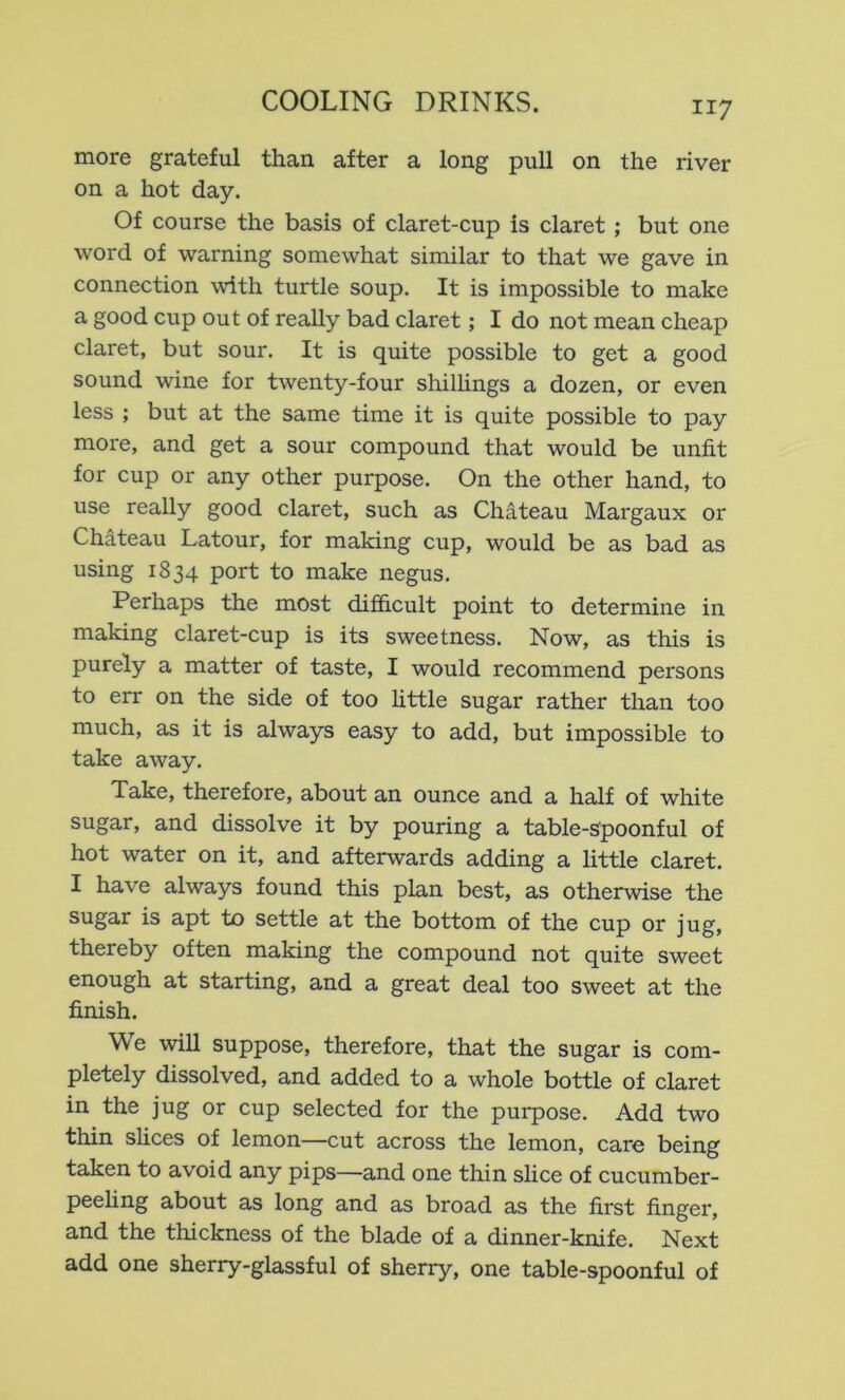 more grateful than after a long pull on the river on a hot day. Of course the basis of claret-cup is claret; but one word of warning somewhat similar to that we gave in connection with turtle soup. It is impossible to make a good cup out of really bad claret; I do not mean cheap claret, but sour. It is quite possible to get a good sound wine for twenty-four shilhngs a dozen, or even less ; but at the same time it is quite possible to pay more, and get a sour compound that would be unfit for cup or any other purpose. On the other hand, to use really good claret, such as Chateau Margaux or Chateau Latour, for making cup, would be as bad as using 1834 port to make negus. Perhaps the most difficult point to determine in making claret-cup is its sweetness. Now, as this is purely a matter of taste, I would recommend persons to err on the side of too Httle sugar rather than too much, as it is always easy to add, but impossible to take away. Take, therefore, about an ounce and a half of white sugar, and dissolve it by pouring a table-Spoonful of hot water on it, and afterwards adding a little claret. I have always found this plan best, as otherwise the sugar is apt to settle at the bottom of the cup or jug, thereby often making the compound not quite sweet enough at starting, and a great deal too sweet at the finish. We will suppose, therefore, that the sugar is com- pletely dissolved, and added to a whole bottle of claret in the jug or cup selected for the purpose. Add two thin shces of lemon—cut across the lemon, care being taken to avoid any pips—and one thin slice of cucumber- peehng about as long and as broad as the first finger, and the thickness of the blade of a dinner-knife. Next add one sherry-glassful of sherry, one table-spoonful of