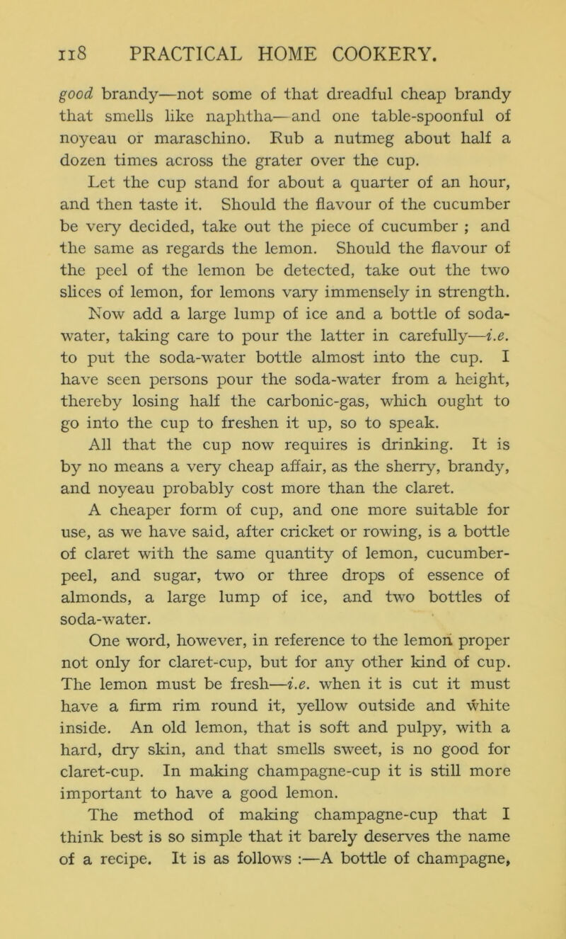 good brandy—not some of that dreadful cheap brandy that smells like naphtha—and one table-spoonful of noyeau or maraschino. Rub a nutmeg about half a dozen times across the grater over the cup. Let the cup stand for about a quarter of an hour, and then taste it. Should the flavour of the cucumber be very decided, take out the piece of cucumber ; and the same as regards the lemon. Should the flavour of the peel of the lemon be detected, take out the two shces of lemon, for lemons vary immensely in strength. Now add a large lump of ice and a bottle of soda- water, taking care to pour the latter in carefully—i.e. to put the soda-water bottle almost into the cup. I have seen persons pour the soda-water from a height, thereby losing half the carbonic-gas, which ought to go into the cup to freshen it up, so to speak. All that the cup now requires is drinking. It is by no means a very cheap affair, as the sherry, brandy, and noyeau probably cost more than the claret. A cheaper form of cup, and one more suitable for use, as we have said, after cricket or rowing, is a bottle of claret with the same quantity of lemon, cucumber- peel, and sugar, two or three drops of essence of almonds, a large lump of ice, and two bottles of soda-water. One word, however, in reference to the lemoii proper not only for claret-cup, but for any other kind of cup. The lemon must be fresh—i.e. when it is cut it must have a Arm rim round it, yellow outside and white inside. An old lemon, that is soft and pulpy, with a hard, dry skin, and that smells sweet, is no good for claret-cup. In making champagne-cup it is still more important to have a good lemon. The method of making champagne-cup that I think best is so simple that it barely deserves the name of a recipe. It is as follows :—A bottle of champagne,