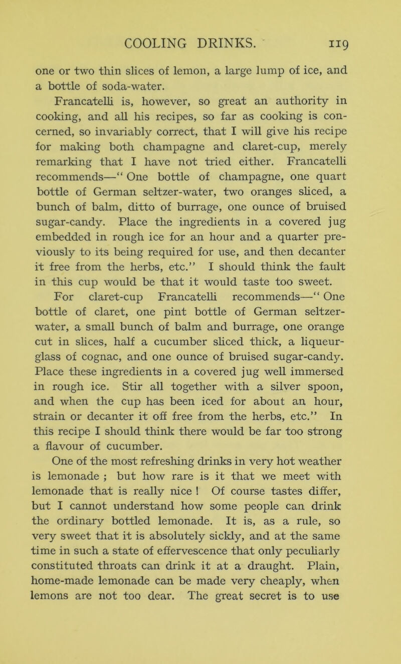 one or two thin slices of lemon, a large lump of ice, and a bottle of soda-water. Francatelli is, however, so great an authority in cooking, and all his recipes, so far as cooldng is con- cerned, so invariably correct, that I will give his recipe for making both champagne and claret-cup, merely remarking that I have not tried either. Francatelli recommends—“ One bottle of champagne, one quart bottle of German seltzer-water, two oranges shced, a bunch of balm, ditto of burrage, one ounce of bruised sugar-candy. Place the ingredients in a covered jug embedded in rough ice for an hour and a quarter pre- viously to its being required for use, and then decanter it free from the herbs, etc.” I should think the fault in this cup would be that it would taste too sweet. For claret-cup FrancateUi recommends—” One bottle of claret, one pint bottle of German seltzer- water, a small bunch of balm and burrage, one orange cut in shces, half a cucumber shced thick, a liqueur- glass of cognac, and one ounce of bruised sugar-candy. Place these ingredients in a covered jug well immersed in rough ice. Stir all together with a silver spoon, and when the cup has been iced for about an hour, strain or decanter it off free from the herbs, etc.” In this recipe I should think there would be far too strong a flavour of cucumber. One of the most refreshing drinks in very hot weather is lemonade ; but how rare is it that we meet with lemonade that is really nice ! Of course tastes differ, but I cannot understand how some people can drink the ordinary bottled lemonade. It is, as a rule, so very sweet that it is absolutely sickly, and at the same time in such a state of effervescence that only peculiarly constituted throats can drink it at a draught. Plain, home-made lemonade can be made very cheaply, when lemons are not too dear. The great secret is to use