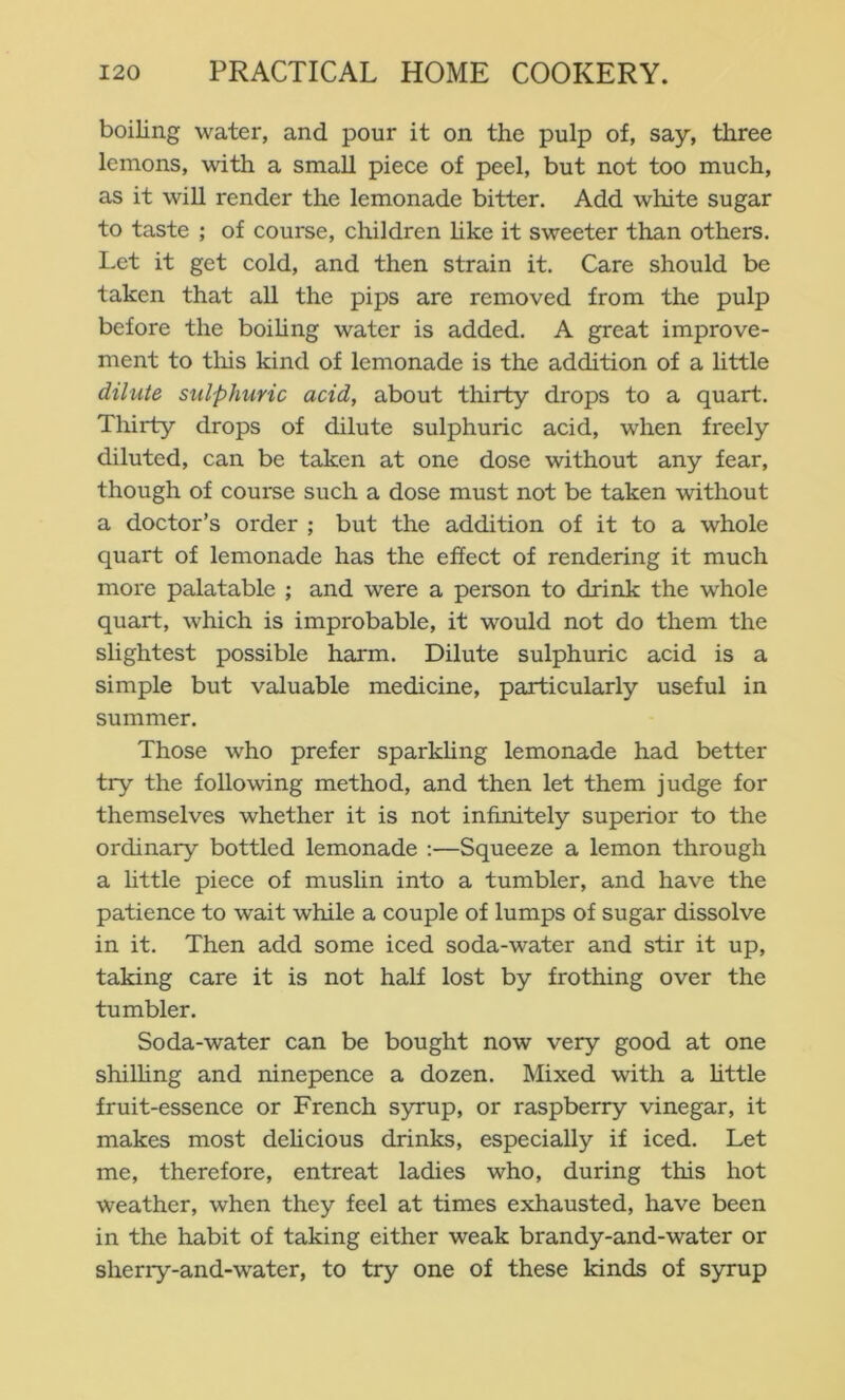boiling water, and pour it on the pulp of, say, three lemons, with a small piece of peel, but not too much, as it will render the lemonade bitter. Add white sugar to taste ; of course, children hke it sweeter than others. Let it get cold, and then strain it. Care should be taken that all the pips are removed from the pulp before the boiUng water is added. A great improve- ment to tliis kind of lemonade is the addition of a little dilute sulphuric acid, about thirty drops to a quart. Tliirty drops of dilute sulphuric acid, when freely diluted, can be taken at one dose without any fear, though of course such a dose must not be taken without a doctor’s order ; but the addition of it to a whole quart of lemonade has the effect of rendering it much more palatable ; and were a person to drink the whole quart, which is improbable, it would not do them the slightest possible harm. Dilute sulphuric acid is a simple but valuable medicine, particularly useful in summer. Those who prefer sparkhng lemonade had better try the following method, and then let them judge for themselves whether it is not infinitely superior to the ordinary bottled lemonade :—Squeeze a lemon through a little piece of muslin into a tumbler, and have the patience to wait while a couple of lumps of sugar dissolve in it. Then add some iced soda-water and stir it up, taking care it is not half lost by frothing over the tumbler. Soda-water can be bought now very good at one shilhng and ninepence a dozen. Mixed with a httle fruit-essence or French syrup, or raspberry vinegar, it makes most dehcious drinks, especially if iced. Let me, therefore, entreat ladies who, during this hot weather, when they feel at times exhausted, have been in the habit of taking either weak brandy-and-water or sherry-and-water, to try one of these kinds of syrup