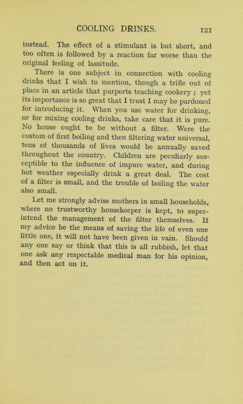 instead. The effect of a stimulant is but short, and too often is followed by a reaction far worse than the original feehng of lassitude. There is one subject in connection with cooling drinks that I wish to mention, though a trifle out of place in an article that purports teaching cookery ; yet its importance is so great that I trust I may be pardoned for introducing it. When you use water for drinking, or for mixing cooling drinks, take care that it is pure. No house ought to be without a filter. Were the custom of first boihng and then filtering water universal, tens of thousands of fives would be annually saved throughout the country. Children are peculiarly sus- ceptible to the influence of impure water, and during hot weather especially drink a great deal. The cost of a filter is small, and the trouble of boiling the water also small. Let me strongly advise mothers in small households, where no trustworthy housekeeper is kept, to super- intend the management of the filter themselves. If my advice be the means of saving the fife of even one little one, it will not have been given in vain. Should any one say or think that this is all rubbish, let that one ask any respectable medical man for his opinion, and then act on it.