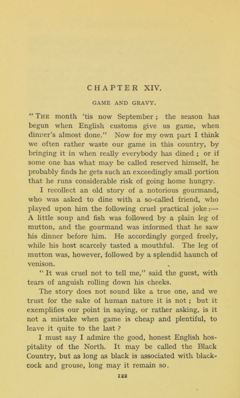 CHAPTER XIV. GAME AND GRAVY. “ The month ’tis now September ; the season has begun when Enghsh customs give us game, when dinner’s almost done.” Now for my own part I think we often rather waste our game in this country, by bringing it in when really everybody has dined ; or if some one has what may be called reserved himself, he probably finds he gets such an exceedingly small portion that he runs considerable risk of going home hungry. I recollect an old story of a notorious gourmand, who was asked to dine with a so-called friend, who played upon him the following cruel practical joke:— A little soup and fish was followed by a plain leg of mutton, and the gourmand was informed that he saw his dinner before him. He accordingly gorged freely, while his host scarcely tasted a mouthful. The leg of mutton was, however, followed by a splendid haunch of venison. ” It was cruel not to tell me,” said the guest, with tears of anguish rolling down his cheeks. The story does not sound like a true one, and we trust for the sake of human nature it is not ; but it exemphfies our point in saying, or rather asking, is it not a mistake when game is cheap and plentiful, to leave it quite to the last ? I must say I admire the good, honest English hos- pitality of the North. It may be called the Black Country, but as long as black is associated with black- cock and grouse, long may it remain so.