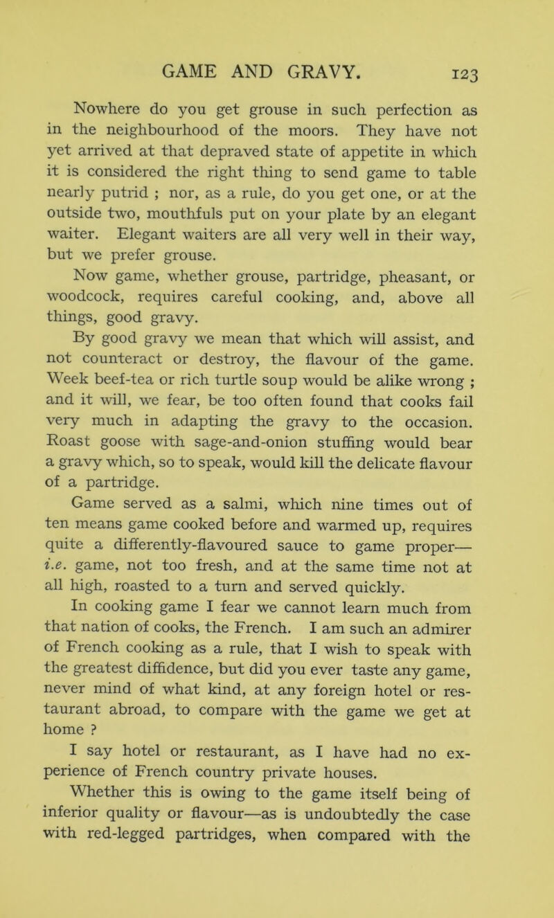 Nowhere do you get grouse in such perfection as in the neighbourhood of the moors. They have not yet arrived at that depraved state of appetite in which it is considered the right thing to send game to table nearly putrid ; nor, as a rule, do you get one, or at the outside two, mouthfuls put on your plate by an elegant waiter. Elegant waitei's are all very well in their way, but we prefer grouse. Now game, whether grouse, partridge, pheasant, or woodcock, requires careful cooking, and, above all things, good gravy. By good gravy we mean that wliich will assist, and not counteract or destroy, the flavour of the game. Week beef-tea or rich turtle soup would be alike wrong ; and it will, we fear, be too often found that cooks fail very much in adapting the gravy to the occasion. Roast goose with sage-and-onion stuffing would bear a gravy which, so to speak, would kill the delicate flavour of a partridge. Game served as a salmi, which nine times out of ten means game cooked before and warmed up, requires quite a differently-flavoured sauce to game proper— i.e. game, not too fresh, and at the same time not at all high, roasted to a turn and served quickly. In cooking game I fear we cannot learn much from that nation of cooks, the French. I am such an admirer of French cooking as a rule, that I wish to speak with the greatest diffidence, but did you ever taste any game, never mind of what kind, at any foreign hotel or res- taurant abroad, to compare with the game we get at home ? I say hotel or restaurant, as I have had no ex- perience of French country private houses. Whether this is owing to the game itself being of inferior quality or flavour—as is undoubtedly the case with red-legged partridges, when compared with the