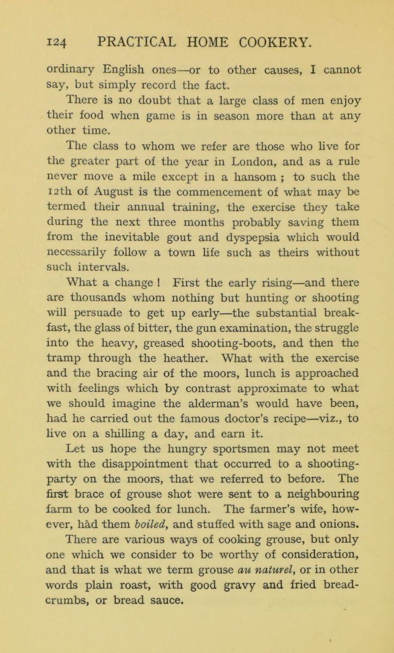 ordinary English ones—or to other causes, I cannot say, but simply record the fact. There is no doubt that a large class of men enjoy their food when game is in season more than at any other time. The class to whom we refer are those who live for the greater part of the year in London, and as a rule never move a mile except in a hansom ; to such the 12th of August is the commencement of what may be termed their annual training, the exercise they take during the next three months probably saving them from the inevitable gout and dyspepsia wliich would necessarily follow a town hfe such as theirs without such intervals. What a change 1 First the early rising—and there are thousands whom nothing but hunting or shooting will persuade to get up early—the substantial break- fast, the glass of bitter, the gun examination, the struggle into the heavy, greased shooting-boots, and then the tramp through the heather. What with the exercise and the bracing air of the moors, lunch is approached with feelings which by contrast approximate to what we should imagine the alderman’s would have been, had he carried out the famous doctor’s recipe—viz., to live on a shilhng a day, and earn it. Let us hope the hungry sportsmen may not meet with the disappointment that occurred to a shooting- party on the moors, that we referred to before. The first brace of grouse shot were sent to a neighbouring farm to be cooked for lunch. The farmer’s wife, how- ever, had them boiled, and stuffed with sage and onions. There are various ways of cooking grouse, but only one which we consider to be worthy of consideration, and that is what we term grouse au naturel, or in other words plain roast, with good gravy and fried bread- crumbs, or bread sauce.