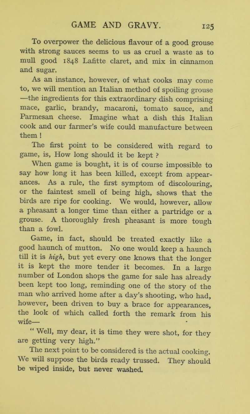 To overpower the delicious flavour of a good grouse with strong sauces seems to us as cruel a waste as to mull good 1848 Lafitte claret, and mix in cinnamon and sugar. As an instance, however, of what cooks may come to, we will mention an Itahan method of spoiling grouse —the ingredients for this extraordinary dish comprising mace, garhc, brandy, macaroni, tomato sauce, and Parmesan cheese. Imagine what a dish this Itahan cook and our farmer’s wife could manufacture between them ! The first point to be considered with regard to game, is. How long should it be kept ? When game is bought, it is of course impossible to say how long it has been killed, except from appear- ances. As a rule, the first symptom of discolouring, or the faintest smell of being high, shows that the birds are ripe for cooking. We would, however, allow a pheasant a longer time than either a partridge or a grouse. A thoroughly fresh pheasant is more tough than a fowl. Game, in fact, should be treated exactly like a good haunch of mutton. No one would keep a haunch till it is high, but yet every one knows that the longer it is kept the more tender it becomes. In a large number of London shops the game for sale has already been kept too long, reminding one of the story of the man who arrived home after a day’s shooting, who had, however, been driven to buy a brace for appearances, the look of which called forth the remark from his wife— “ Well, my dear, it is time they were shot, for they are getting very high.” The next point to be considered is the actual cooking. We will suppose the birds ready trussed. They should be wiped inside, but never washed.