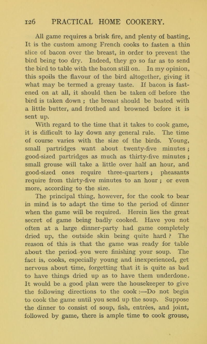 All game requires a brisk fire, and plenty of basting, It is the custom among French cooks to fasten a thin slice of bacon over the breast, in order to prevent the bird being too dry. Indeed, they go so far as to send the bird to table with the bacon still on. In my opinion, this spoils the fiavour of the bird altogether, giving it what may be termed a greasy taste. If bacon is fast- ened on at all, it should then be taken off before the bird is taken down ; the breast should be basted with a little butter, and frothed and browned before it is sent up. With regard to the time that it takes to cook game, it is difficult to lay down any general rule. The time of course varies with the size of the birds. Young, small partridges want about twenty-five minutes ; good-sized partridges as much as thirty-five minutes ; small grouse will take a little over half an hour, and good-sized ones require three-quarters ; pheasants require from thirty-five minutes to an hour ; or even more, according to the size. The principal thing, however, for the cook to bear in mind is to adapt the time to the period of dinner when the game wiU be required. Herein lies the great secret of game being badly cooked. Have you not often at a large dinner-party had game completely dried up, the outside skin being quite hard ? The reason of this is that the game was ready for table about the period you were finishing your soup. The fact is, cooks, especially young and inexperienced, get nervous about time, forgetting that it is quite as bad to have things dried up as to have them underdone. It would be a good plan were the housekeeper to give the following directions to the cook ;—Do not begin to cook the game until you send up the soup. Suppose the dinner to consist of soup, fish, entrees, and joint, followed by game, there is ample time to cook grouse,