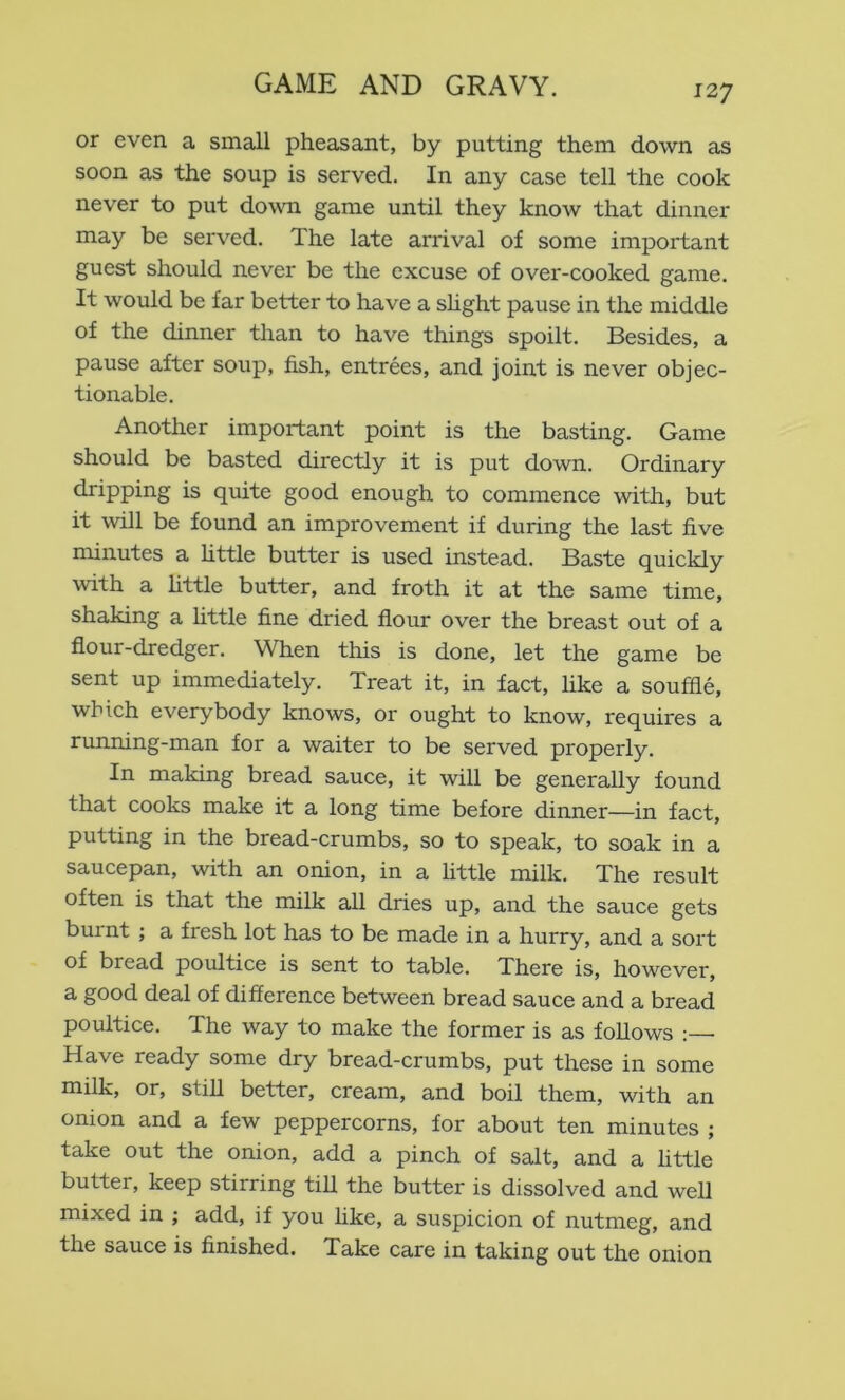 or even a small pheasant, by putting them down as soon as the soup is served. In any case tell the cook never to put down game until they know that dinner may be served. The late arrival of some important guest should never be the excuse of over-cooked game. It would be far better to have a shght pause in the middle of the dinner than to have things spoilt. Besides, a pause after soup, fish, entrees, and joint is never objec- tionable. Another important point is the basting. Game should be basted directly it is put down. Ordinary dripping is quite good enough to commence with, but it will be found an improvement if during the last five minutes a httle butter is used instead. Baste quickly with a httle butter, and froth it at the same time, shaking a little fine dried flour over the breast out of a flour-dredger. When this is done, let the game be sent up immediately. Treat it, in fact, like a souffle, which everybody knows, or ought to know, requires a running-man for a waiter to be served properly. In making bread sauce, it will be generally found that cooks make it a long time before dinner—in fact, putting in the bread-crumbs, so to speak, to soak in a saucepan, with an onion, in a httle milk. The result often is that the milk all dries up, and the sauce gets burnt ; a fresh lot has to be made in a hurry, and a sort of bread poultice is sent to table. There is, however, a good deal of difference between bread sauce and a bread poultice. The way to make the former is as fohows : Have ready some dry bread-crumbs, put these in some milk, or, stih better, cream, and boil them, with an onion and a few peppercorns, for about ten minutes ; take out the onion, add a pinch of salt, and a httle butter, keep stirring tih the butter is dissolved and well mixed in ; add, if you like, a suspicion of nutmeg, and the sauce is finished. Take care in taking out the onion