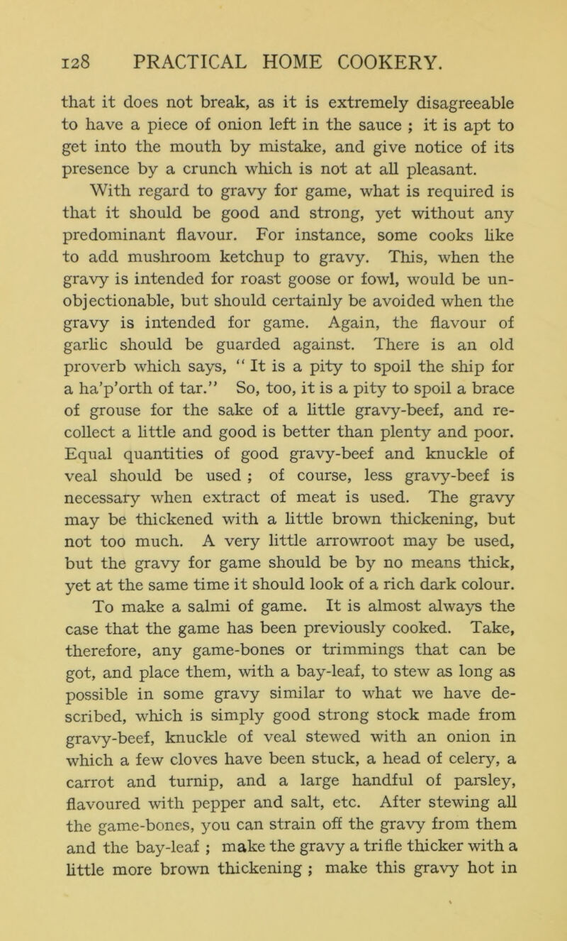 that it does not break, as it is extremely disagreeable to have a piece of onion left in the sauce ; it is apt to get into the mouth by mistake, and give notice of its presence by a crunch which is not at all pleasant. With regard to gravy for game, what is required is that it should be good and strong, yet without any predominant flavour. For instance, some cooks hke to add mushroom ketchup to gravy. This, when the gravy is intended for roast goose or fowl, would be un- objectionable, but should certainly be avoided when the gravy is intended for game. Again, the flavour of garhc should be guarded against. There is an old proverb which says, “ It is a pity to spoil the ship for a ha’p’orth of tar.” So, too, it is a pity to spoil a brace of grouse for the sake of a little gravy-beef, and re- collect a little and good is better than plenty and poor. Equal quantities of good gravy-beef and knuckle of veal should be used ; of course, less gravy-beef is necessary when extract of meat is used. The gravy may be thickened with a little brown thickening, but not too much. A very little arrowroot may be used, but the gravy for game should be by no means thick, yet at the same time it should look of a rich dark colour. To make a salmi of game. It is almost always the case that the game has been previously cooked. Take, therefore, any game-bones or trimmings that can be got, and place them, with a bay-leaf, to stew as long as possible in some gravy similar to what we have de- scribed, which is simply good strong stock made from gravy-beef, knuckle of veal stewed with an onion in which a few cloves have been stuck, a head of celery, a carrot and turnip, and a large handful of parsley, flavoured with pepper and salt, etc. After stewing all the game-bones, you can strain off the gravy from them and the bay-leaf ; make the gravy a trifle thicker with a httle more brown thickening ; make this gravy hot in