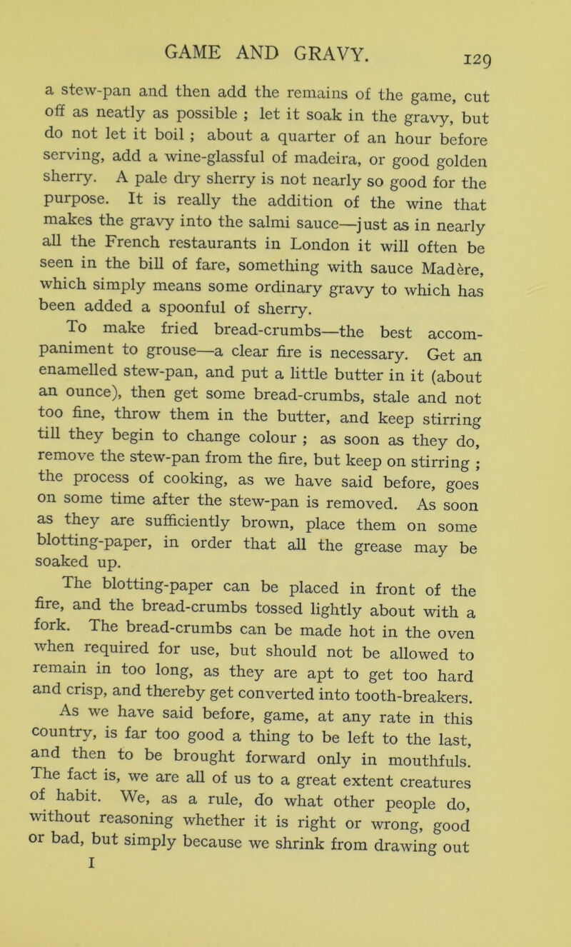 129 3, stcw-p3,n 3,iid. then cLcid the rGimins of fhe g3,in6, cut off as neatly as possible ; let it soak in the gravy, but do not let it boil i about a cj^^rter of an hour before serving, add a wine-glassful of madeira, or good golden sherry. A pale dry sherry is not nearly so good for the purpose. It is really the addition of the wine that makes the gravy into the salmi sauce—just as in nearly all the French restaurants in London it will often be seen in the bill of fare, something with sauce Mad ere, which simply means some ordinary gravy to which has been added a spoonful of sherry. To make fried bread-crumbs—the best accom- paniment to grouse—a clear fire is necessary. Get an enamelled stew-pan, and put a little butter in it (about an ounce), then get some bread-crumbs, stale and not too fine, throw them in the butter, and keep stirring till they begin to change colour ; as soon as they do, remove the stew-pan from the fire, but keep on stirring ; the process of cooking, as we have said before, goes on some time after the stew-pan is removed. As soon as they are sufficiently brown, place them on some blotting-paper, in order that all the grease may be soaked up. The blotting-paper can be placed in front of the fire, and the bread-crumbs tossed lightly about with a fork. The bread-crumbs can be made hot in the oven when required for use, but should not be allowed to remain m too long, as they are apt to get too hard and crisp, and thereby get converted into tooth-breakers. As we have said before, game, at any rate in this country, is far too good a thing to be left to the last, and then to be brought forward only in mouthfuls. The fact is, we are all of us to a great extent creatures of habit. We, as a rule, do what other people do, without reasoning whether it is right or wrong, good or bad, but simply because we shrink from drawing out I