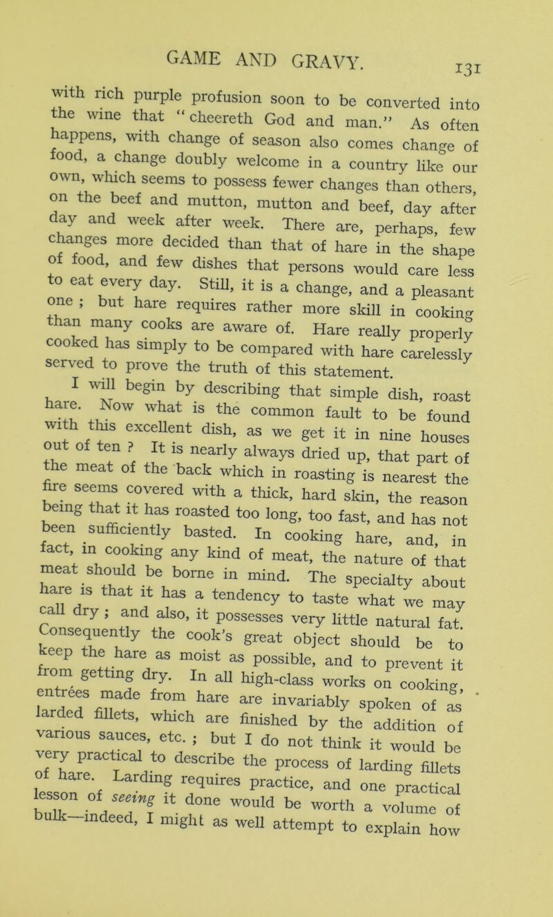with rich purple profusion soon to be converted into the wine that “ cheereth God and man.” As often appens, with change of season also comes change of food, a change doubly welcome in a country like our own winch seems to possess fewer changes than others, on the beef and mutton, mutton and beef, day after day and week after week. There are, perhaps, few changes more decided than that of hare in the shape of food, and few dishes that persons would care less to eat every day. Still, it is a change, and a pleasant one , but hare requires rather more skill in cooking than many cooks are aware of. Hare really properly cooked has simply to be compared with hare carelessly served to prove the truth of this statement. I will begin by describing that simple dish, roast ^ ll' common fault to be found with t^s excellent dish, as we get it in nine houses u of ten ? It IS nearly always dried up, that part of the meat of the back which in roasting is nearest the foe seems covered vnth a thick, hard skin, the reason been sufficiently basted. In cooking hare, and, in fact in cooking any kind of meat, the nature of that meat should be borne in mind. The specialty about LTdrv ^ what L may dry , and also, it possesses very little natural fat Consequently the cook's great object should be to keep the hare as moist as possible, and to prevent it rom ge mg dry. In all high-class works on cooking, entrees made from hare are invariably spoken of L ' larded fillets, which are finished by the addition of arious sauces, etc. ; but I do not think it would be veiy practical to describe the process of larding fiUets o hare. Larding requires practice, and one practical bulk-indeed, I might as well attempt to explain how