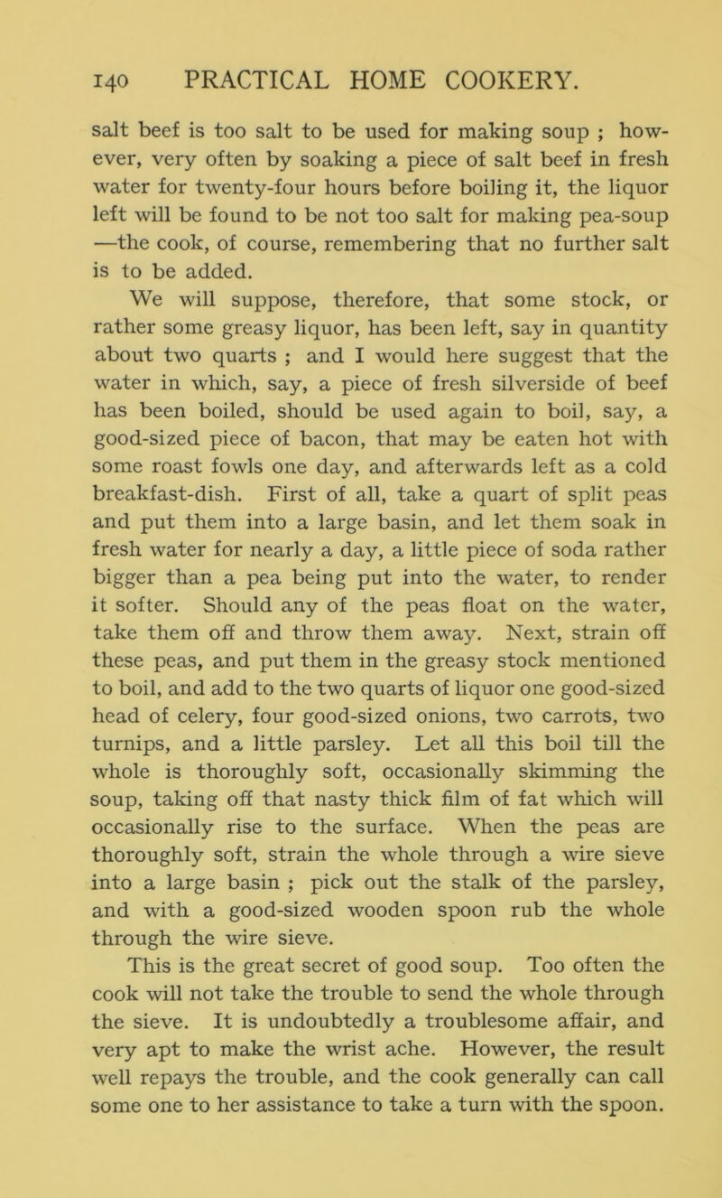 salt beef is too salt to be used for making soup ; how- ever, very often by soaking a piece of salt beef in fresh water for twenty-four hours before boiling it, the liquor left will be found to be not too salt for making pea-soup —the cook, of course, remembering that no further salt is to be added. We will suppose, therefore, that some stock, or rather some greasy liquor, has been left, say in quantity about two quarts ; and I would here suggest that the water in which, say, a piece of fresh silverside of beef has been boiled, should be used again to boil, say, a good-sized piece of bacon, that may be eaten hot with some roast fowls one day, and afterwards left as a cold breakfast-dish. First of all, take a quart of split peas and put them into a large basin, and let them soak in fresh water for nearly a day, a little piece of soda rather bigger than a pea being put into the water, to render it softer. Should any of the peas float on the water, take them off and throw them away. Next, strain off these peas, and put them in the greasy stock mentioned to boil, and add to the two quarts of liquor one good-sized head of celery, four good-sized onions, two carrots, two turnips, and a little parsley. Let all this boil till the whole is thoroughly soft, occasionally skimming the soup, taking off that nasty thick film of fat which will occasionally rise to the surface. When the peas are thoroughly soft, strain the whole through a wire sieve into a large basin ; pick out the stalk of the parsley, and with a good-sized wooden spoon rub the whole through the wire sieve. This is the great secret of good soup. Too often the cook will not take the trouble to send the whole through the sieve. It is undoubtedly a troublesome affair, and very apt to make the wrist ache. However, the result well repays the trouble, and the cook generally can call some one to her assistance to take a turn with the spoon.