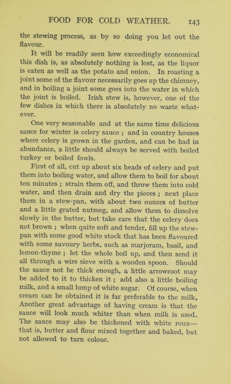 the stewing process, as by so doing you let out the flavour. It will be readily seen how exceedingly economical this dish is, as absolutely nothing is lost, as the liquor is eaten as well as the potato and onion. In roasting a joint some of the flavour necessarily goes up the chimney, and in boiling a joint some goes into the water in which the joint is boiled. Irish stew is, however, one of the few dishes in which there is absolutely no waste what- ever. One very seasonable and at the same time delicious sauce for winter is celery sauce ; and in country houses where celery is grown in the garden, and can be had in abundance, a little should always be served with boiled turkey or boiled fowls. First of all, cut up about six heads of celery and put them into boiling water, and allow them to boil for about ten minutes ; strain them off, and throw them into cold water, and then drain and dry the pieces ; next place them in a stew-pan, with about two ounces of butter and a little grated nutmeg, and allow them to dissolve slowly in the butter, but take care that the celery does not brown ; when quite soft and tender, fill up the stew- pan with some good white stock that has been flavoured with some savoury herbs, such as marjoram, basil, and lemon-thyme ; let the whole boil up, and then send it all through a wire sieve with a wooden spoon. Should the sauce not be thick enough, a little arrowroot may be added to it to thicken it ; add also a little boiling milk, and a small lump of white sugar. Of course, when cream can be obtained it is far preferable to the milk. Another great advantage of having cream is that the sauce will look much whiter than when milk is used. The sauce may also be thickened with white roux— that is, butter and flour mixed together and baked, but not allowed to turn colour.