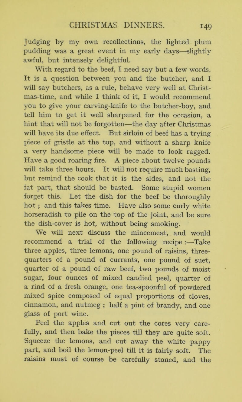 Judging by my own recollections, the lighted plum pudding was a great event in my early days—slightly awful, but intensely delightful. With regard to the beef, I need say but a few words. It is a question between you and the butcher, and I will say butchers, as a rule, behave very well at Christ- mas-time, and while I tlrink of it, I would recommend you to give your carving-knife to the butcher-boy, and teU him to get it well sharpened for the occasion, a hint that will not be forgotten—the day after Christmas wiU have its due effect. But sirloin of beef has a trying piece of gristle at the top, and without a sharp knife a very handsome piece will be made to look ragged. Have a good roaring fire. A piece about twelve pounds will take three hours. It will not require much basting, but remind the cook that it is the sides, and not the fat part, that should be basted. Some stupid women forget this. Let the dish for the beef be thoroughly hot; and tliis takes time. Have also some curly white horseradish to pile on the top of the joint, and be sure the dish-cover is hot, without being smoking. We will next discuss the mincemeat, and would recommend a trial of the following recipe :—Take three apples, three lemons, one pound of raisins, three- quarters of a pound of currants, one pound of suet, quarter of a pound of raw beef, two pounds of moist sugar, four ounces of mixed candied peel, quarter of a rind of a fresh orange, one tea-spoonful of powdered mixed spice composed of equal proportions of cloves, cinnamon, and nutmeg ; half a pint of brandy, and one glass of port wine. Peel the apples and cut out the cores very care- fully, and then bake the pieces tiU they are quite soft. Squeeze the lemons, and cut away the white pappy part, and boil the lemon-peel till it is fairly soft. The raisins must of course be carefully stoned, and the