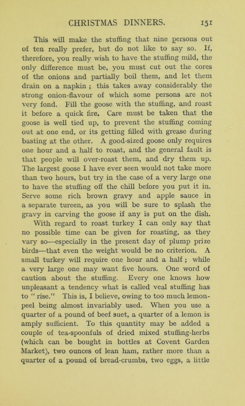 This will make the stuffing that nine persons out of ten really prefer, but do not hke to say so. If, therefore, you really wish to have the stuffing nxild, the only difference must be, you must cut out the cores of the onions and partially boil them, and let them drain on a napkin ; this takes away considerably the strong onion-flavour of wliich some persons are not very fond. Fill the goose with the stufhng, and roast it before a quick fire. Care must be taken that the goose is well tied up, to prevent the stuffing coming out at one end, or its getting filled with grease during basting at the other. A good-sized goose only requires one hour and a half to roast, and the general fault is that people will over-roast them, and dry them up. The largest goose I have ever seen would not take more than two hours, but try in the case of a very large one to have the stuffing off the chill before you put it in. Serve some rich brown gravy and apple sauce in a separate tureen, as you will be sure to splash the gravy in carving the goose if any is put on the dish. With regard to roast turkey I can only say that no possible time can be given for roasting, as they vary so—especially in the present day of plump prize birds—that even the weight would be no criterion. A small turkey will require one hour and a half ; while a very large one may want five hours. One word of caution about the stuffing. Every one knows how unpleasant a tendency what is called veal stuffing has to “ rise.” This is, I believe, owing to too much lemon- peel being almost invariably used. When you use a quarter of a pound of beef suet, a quarter of a lemon is amply sufficient. To this quantity may be added a couple of tea-spoonfuls of dried mixed stuffing-herbs (which can be bought in bottles at Covent Garden Market), two ounces of lean ham, rather more than a quarter of a pound of bread-crumbs, two eggs, a little