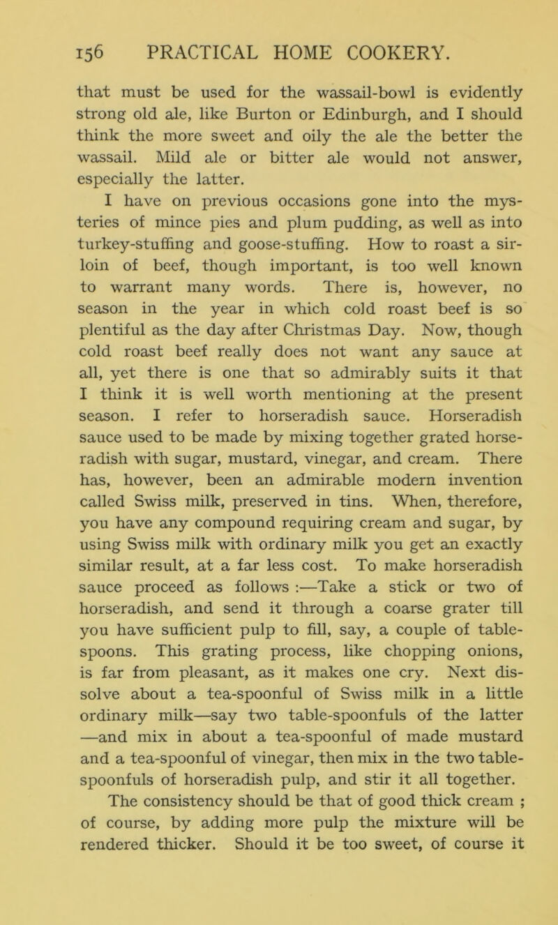 that must be used for the wassail-bowl is evidently strong old ale, like Burton or Edinburgh, and I should think the more sweet and oily the ale the better the wassail. Mild ale or bitter ale would not answer, especially the latter. I have on previous occasions gone into the mys- teries of mince pies and plum pudding, as well as into turkey-stuffing and goose-stuffing. How to roast a sir- loin of beef, though important, is too well known to warrant many words. There is, however, no season in the year in which cold roast beef is so plentiful as the day after Christmas Day. Now, though cold roast beef really does not want any sauce at all, yet there is one that so admirably suits it that I think it is well worth mentioning at the present season. I refer to horseradish sauce. Horseradish sauce used to be made by mixing together grated horse- radish with sugar, mustard, vinegar, and cream. There has, however, been an admirable modern invention called Swiss milk, preserved in tins. When, therefore, you have any compound requiring cream and sugar, by using Swiss milk with ordinary milk you get an exactly similar result, at a far less cost. To make horseradish sauce proceed as follows :—Take a stick or two of horseradish, and send it through a coarse grater till you have sufficient pulp to fill, say, a couple of table- spoons. This grating process, like chopping onions, is far from pleasant, as it makes one cry. Next dis- solve about a tea-spoonful of Swiss milk in a little ordinary milk—say two table-spoonfuls of the latter —and mix in about a tea-spoonful of made mustard and a tea-spoonful of vinegar, then mix in the two table- spoonfuls of horseradish pulp, and stir it all together. The consistency should be that of good thick cream ; of course, by adding more pulp the mixture will be rendered thicker. Should it be too sweet, of course it