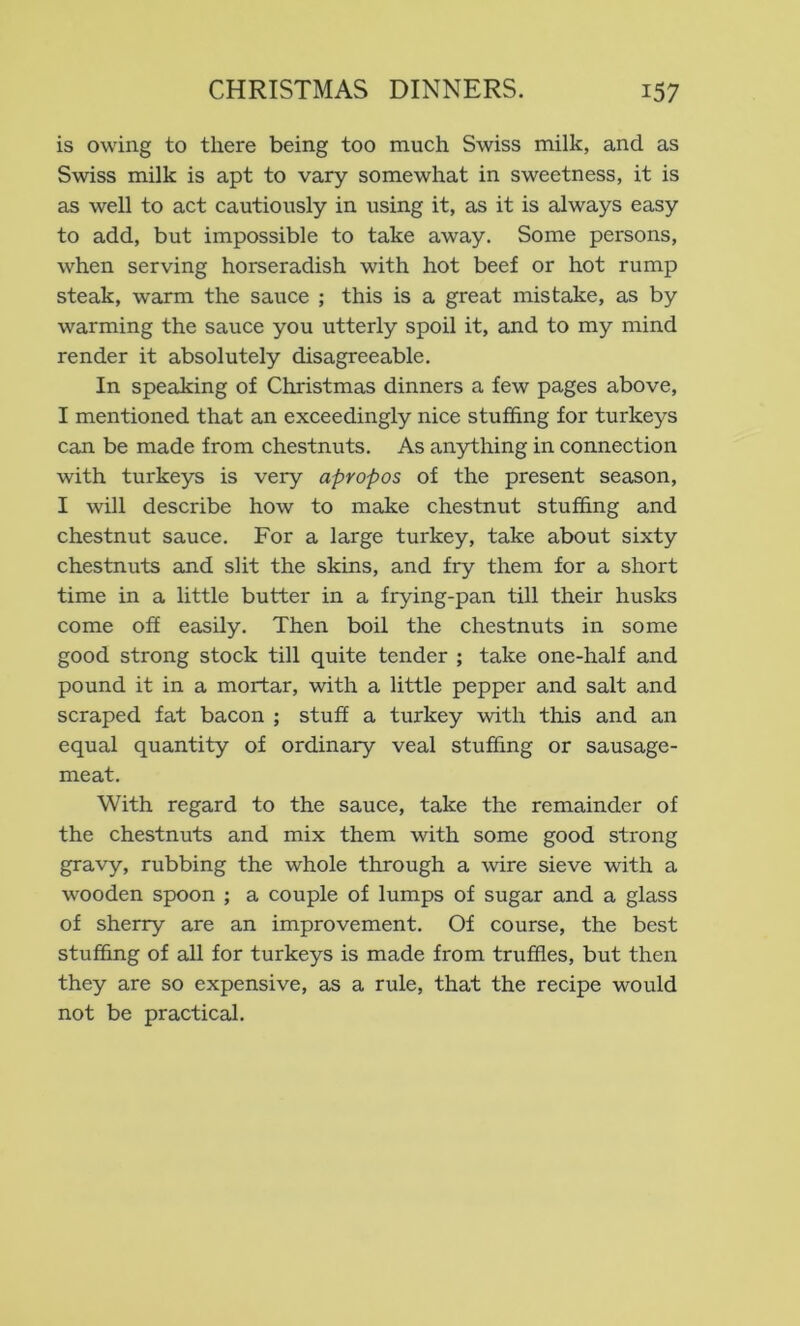 is owing to there being too much Swiss milk, and as Swiss milk is apt to vary somewhat in sweetness, it is as well to act cautiously in using it, as it is always easy to add, but impossible to take away. Some persons, when serving horseradish with hot beef or hot rump steak, warm the sauce ; this is a great mistake, as by warming the sauce you utterly spoil it, and to my mind render it absolutely disagreeable. In speaking of Christmas dinners a few pages above, I mentioned that an exceedingly nice stuffing for turkeys can be made from chestnuts. As anything in connection with turkeys is very apropos of the present season, I will describe how to make chestnut stuffing and chestnut sauce. For a large turkey, take about sixty chestnuts and slit the skins, and fry them for a short time in a little butter in a frying-pan till their husks come off easily. Then boil the chestnuts in some good strong stock till quite tender ; take one-half and pound it in a mortar, with a little pepper and salt and scraped fat bacon ; stuff a turkey with this and an equal quantity of ordinary veal stuffing or sausage- meat. With regard to the sauce, take the remainder of the chestnuts and mix them with some good strong gravy, rubbing the whole through a wire sieve with a wooden spoon ; a couple of lumps of sugar and a glass of sherry are an improvement. Of course, the best stuffing of all for turkeys is made from truffles, but then they are so expensive, as a rule, that the recipe would not be practical.