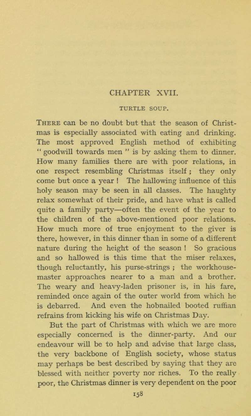 CHAPTER XVII. TURTLE SOUP. There can be no doubt but that the season of Christ- mas is especially associated with eating and drinking. The most approved English method of exhibiting “ goodwill towards men ” is by asking them to dinner. How many famihes there are with poor relations, in one respect resembhng Christmas itself ; they only come but once a year ! The hallowing influence of tliis holy season may be seen in all classes. The haughty relax somewhat of their pride, and have what is called quite a family party—often the event of the year to the children of the above-mentioned poor relations. How much more of true enjoyment to the giver is there, however, in this dinner than in some of a different nature during the height of the season ! So gracious and so hallowed is this time that the miser relaxes, though reluctantly, his purse-strings ; the workhouse- master approaches nearer to a man and a brother. The weary and heavy-laden prisoner is, in his fare, reminded once again of the outer world from which he is debarred. And even the hobnailed booted ruffian refrains from kicking his wife on Christmas Day. But the part of Christmas with which we are more especially concerned is the dinner-party. And our endeavour will be to help and advise that large class, the very backbone of English society, whose status may perhaps be best described by saying that they are blessed with neither poverty nor riches. To the really poor, the Christmas dinner is very dependent on the poor