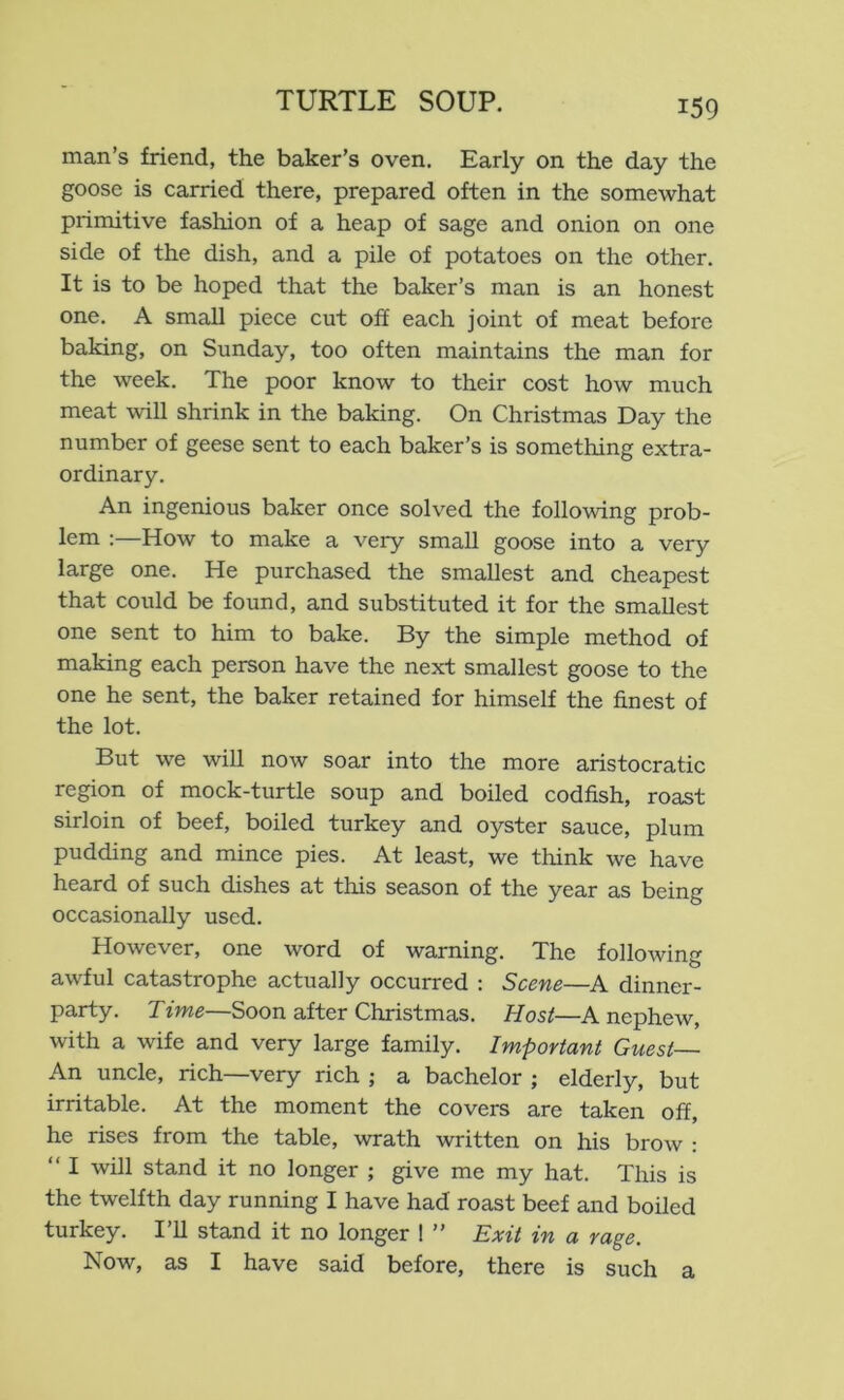 man’s friend, the baker’s oven. Early on the day the goose is carried there, prepared often in the somewhat primitive fashion of a heap of sage and onion on one side of the dish, and a pile of potatoes on the other. It is to be hoped that the baker’s man is an honest one. A small piece cut off each joint of meat before baking, on Sunday, too often maintains the man for the week. The poor know to their cost how much meat will shrink in the baking. On Christmas Day the number of geese sent to each baker’s is something extra- ordinary. An ingenious baker once solved the following prob- lem :—How to make a very small goose into a very large one. He purchased the smallest and cheapest that could be found, and substituted it for the smallest one sent to him to bake. By the simple method of making each person have the next smallest goose to the one he sent, the baker retained for himself the finest of the lot. But we will now soar into the more aristocratic region of mock-turtle soup and boiled codfish, roast sirloin of beef, boiled turkey and oyster sauce, plum pudding and mince pies. At least, we think we have heard of such dishes at this season of the year as being occasionally used. However, one word of warning. The following awful catastrophe actually occurred : Scene—A dinner- party. Time—Soon after Christmas. Host—A nephew, with a wife and very large family. Important Guest An uncle, rich—very rich ; a bachelor ; elderly, but irritable. At the moment the covers are taken off, he rises from the table, wrath written on his brow : “ I will stand it no longer ; give me my hat. This is the twelfth day running I have had roast beef and boiled turkey. 111 stand it no longer ! ” Exit in a rage. Now, as I have said before, there is such a