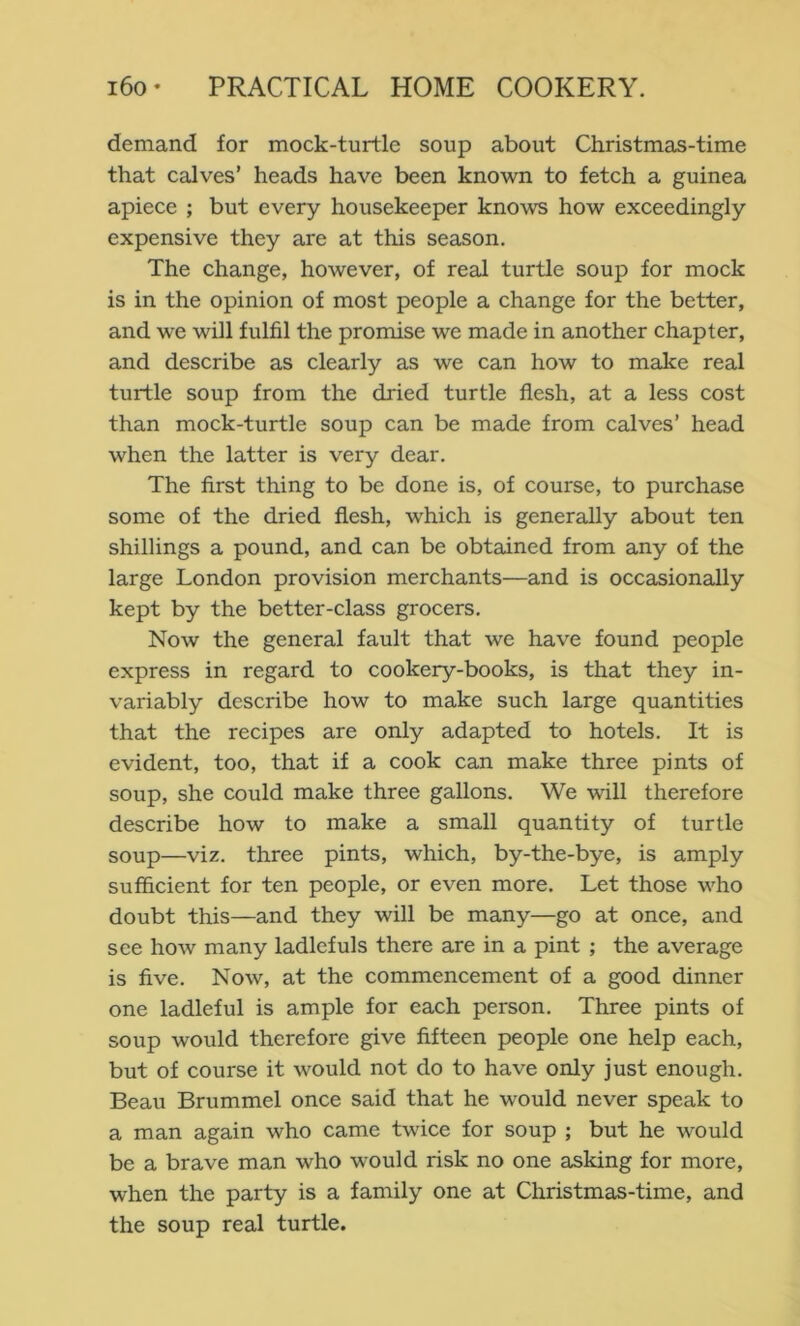 demand for mock-turtle soup about Christmas-time that calves’ heads have been known to fetch a guinea apiece ; but every housekeeper knows how exceedingly expensive they are at this season. The change, however, of real turtle soup for mock is in the opinion of most people a change for the better, and we will fulfil the promise we made in another chapter, and describe as clearly as we can how to make real turtle soup from the dried turtle flesh, at a less cost than mock-turtle soup can be made from calves’ head when the latter is very dear. The first thing to be done is, of course, to purchase some of the dried flesh, which is generally about ten shillings a pound, and can be obtained from any of the large London provision merchants—and is occasionally kept by the better-class grocers. Now the general fault that we have found people express in regard to cookery-books, is that they in- variably describe how to make such large quantities that the recipes are only adapted to hotels. It is evident, too, that if a cook can make three pints of soup, she could make three gallons. We will therefore describe how to make a small quantity of turtle soup—viz. three pints, which, by-the-bye, is amply sufficient for ten people, or even more. Let those who doubt this—and they will be many—go at once, and see how many ladlefuls there are in a pint ; the average is five. Now, at the commencement of a good dinner one ladleful is ample for each person. Three pints of soup would therefore give fifteen people one help each, but of course it would not do to have only just enough. Beau Brummel once said that he would never speak to a man again who came twice for soup ; but he would be a brave man who would risk no one asking for more, when the party is a family one at Christmas-time, and the soup real turtle.