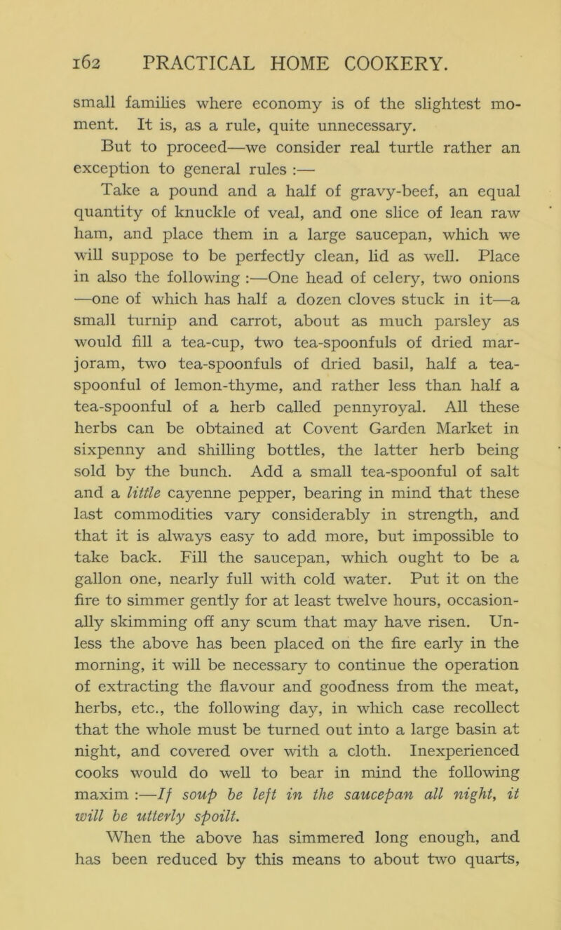 small families where economy is of the slightest mo- ment. It is, as a rule, quite unnecessary. But to proceed—we consider real turtle rather an exception to general rules :— Take a pound and a half of gravy-beef, an equal quantity of knuckle of veal, and one slice of lean raw ham, and place them in a large saucepan, which we wiU suppose to be perfectly clean, lid as well. Place in also the following :—One head of celery, two onions —one of which has half a dozen cloves stuck in it—a small turnip and carrot, about as much parsley as would fill a tea-cup, two tea-spoonfuls of dried mar- joram, two tea-spoonfuls of dried basil, half a tea- spoonful of lemon-thyme, and rather less than half a tea-spoonful of a herb called pennyroyal. All these herbs can be obtained at Covent Garden Market in sixpenny and shilling bottles, the latter herb being sold by the bunch. Add a small tea-spoonful of salt and a little cayenne pepper, bearing in mind that these last commodities vary considerably in strength, and that it is always easy to add more, but impossible to take back. Fill the saucepan, which ought to be a gallon one, nearly full with cold water. Put it on the fire to simmer gently for at least twelve hours, occasion- ally skimming off any scum that may have risen. Un- less the above has been placed on the fire early in the morning, it will be necessary to continue the operation of extracting the flavour and goodness from the meat, herbs, etc., the following day, in which case recollect that the whole must be turned out into a large basin at night, and covered over with a cloth. Inexperienced cooks would do well to bear in mind the following maxim :—If soup he left in the saucepan all night, it will be utterly spoilt. When the above has simmered long enough, and has been reduced by this means to about two quarts.