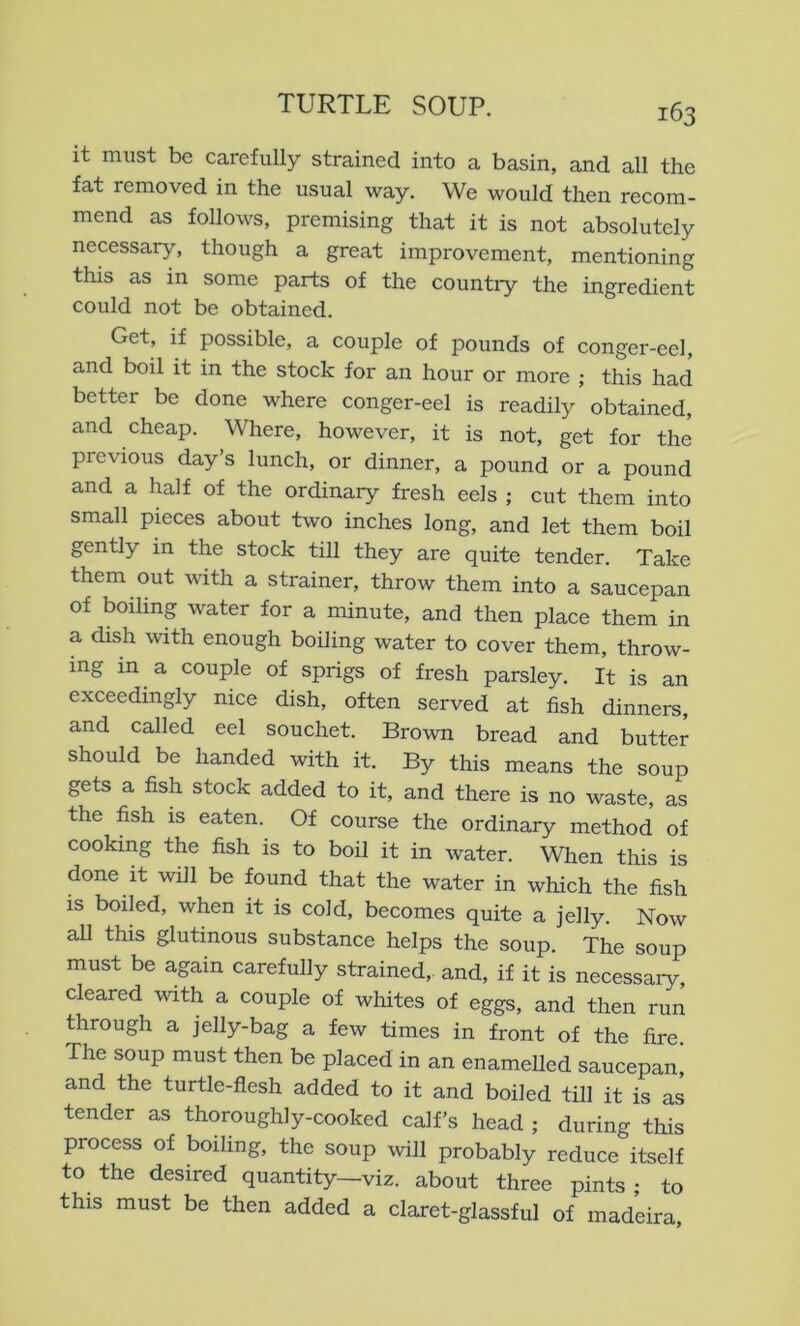it must be carefully strained into a basin, and all the fat removed in the usual way. We would then recom- mend as follows, premising that it is not absolutely necessary, though a great improvement, mentioning this as in some parts of the country the ingredient could not be obtained. Get, if possible, a couple of pounds of conger-eel, and boil it in the stock for an hour or more ; this had better be done where conger-eel is readily obtained, and cheap. Where, however, it is not, get for the previous day s lunch, or dinner, a pound or a pound and a half of the ordinary fresh eels ; cut them into small pieces about two inches long, and let them boil gently in the stock till they are quite tender. Take them out with a strainer, throw them into a saucepan of boiling water for a minute, and then place them in a dish with enough boiling water to cover them, throw- ing in a couple of sprigs of fresh parsley. It is an exceedmgly nice dish, often served at fish dinners, and called eel souchet. Brown bread and butter should be handed with it. By this means the soup gets a fish stock added to it, and there is no waste, as the fish is eaten. Of course the ordinary method of cooking the fish is to boil it in water. When this is done it will be found that the water in which the fish is boiled, when it is cold, becomes quite a jelly. Now all this glutinous substance helps the soup. The soup must be again carefully strained, and, if it is necessary, cleared with a couple of whites of eggs, and then run through a jelly-bag a few times in front of the fire The soup must then be placed in an enamelled saucepan! and the turtle-flesh added to it and boiled till it is as tender as thoroughly-cooked calf’s head ; during this process of boiling, the soup will probably reduce itself to the desired quantity—viz. about three pints ; to this must be then added a claret-glassful of madeira.