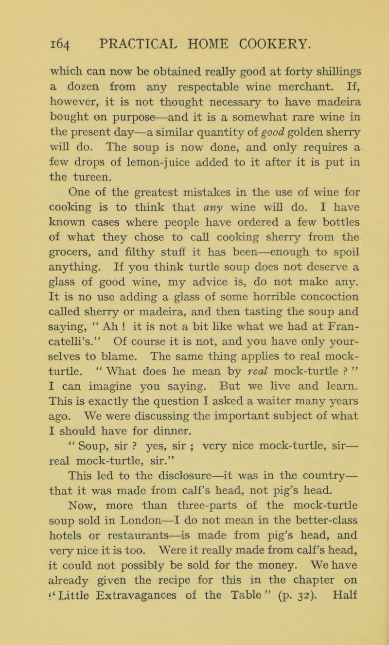 which can now be obtained really good at forty shillings a dozen from any respectable wine merchant. If, however, it is not thought necessary to have madeira bought on purpose—and it is a somewhat rare wine in the present day—a similar quantity of good golden sherry will do. The soup is now done, and only requires a few drops of lemon-juice added to it after it is put in the tureen. One of the greatest mistakes in the use of wine for cooking is to think that any wine will do. I have known cases where people have ordered a few bottles of what they chose to call cooking sherry from the grocers, and filthy stuff it has been—enough to spoil anything. If you think turtle soup does not deserve a glass of good wine, my advice is, do not make any. It is no use adding a glass of some horrible concoction called sherry or madeira, and then tasting the soup and saying, “ Ah ! it is not a bit like what we had at Fran- catelli’s.” Of course it is not, and you have only your- selves to blame. The same thing applies to real mock- turtle. “ What does he mean by real mock-turtle ? ” I can imagine you saying. But we live and learn. This is exactly the question I asked a waiter many years ago. We were discussing the important subject of what I should have for dinner. “ Soup, sir ? yes, sir ; very nice mock-turtle, sir— real mock-turtle, sir.” This led to the disclosure—it was in the country— that it was made from calf’s head, not pig’s head. Now, more than three-parts of the mock-turtle soup sold in London—I do not mean in the better-class hotels or restaurants—is made from pig’s head, and very nice it is too. Were it really made from calf’s head, it could not possibly be sold for the money. We have already given the recipe for this in the chapter on ‘‘Little Extravagances of the Table” (p. 32). Half