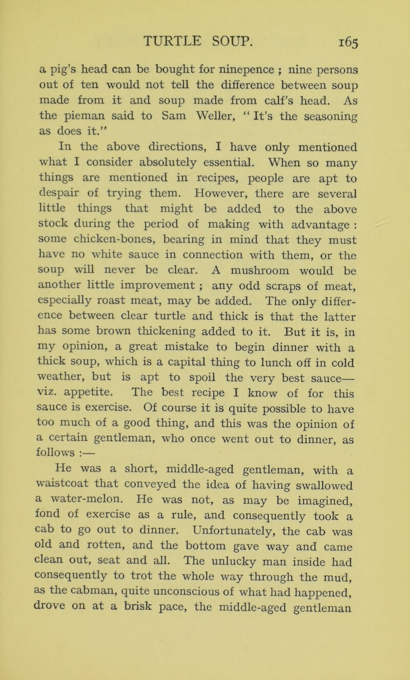 a pig’s head can be bought for ninepence ; nine persons out of ten would not tell the difference between soup made from it and soup made from calf’s head. As the pieman said to Sam Weller, “ It’s the seasoning as does it.” In the above directions, I have only mentioned what I consider absolutely essential. When so many things are mentioned in recipes, people are apt to despair of trying them. However, there are several little things that might be added to the above stock dm-ing the period of making with advantage : some chicken-bones, bearing in mind that they must have no white sauce in connection with them, or the soup will never be clear. A mushroom would be another little improvement ; any odd scraps of meat, especially roast meat, may be added. The only differ- ence between clear turtle and thick is that the latter has some brown thickening added to it. But it is, in my opinion, a great mistake to begin dinner with a thick soup, which is a capital thing to lunch off in cold weather, but is apt to spoil the very best sauce— viz. appetite. The best recipe I know of for this sauce is exercise. Of course it is quite possible to have too much of a good thing, and this was the opinion of a certain gentleman, who once went out to dinner, as follows :— He was a short, middle-aged gentleman, with a waistcoat that conveyed the idea of having swallowed a water-melon. He was not, as may be imagined, fond of exercise as a rule, and consequently took a cab to go out to dinner. Unfortunately, the cab was old and rotten, and the bottom gave way and came clean out, seat and all. The unlucky man inside had consequently to trot the whole way through the mud, as the cabman, quite unconscious of what had happened, drove on at a brisk pace, the middle-aged gentleman