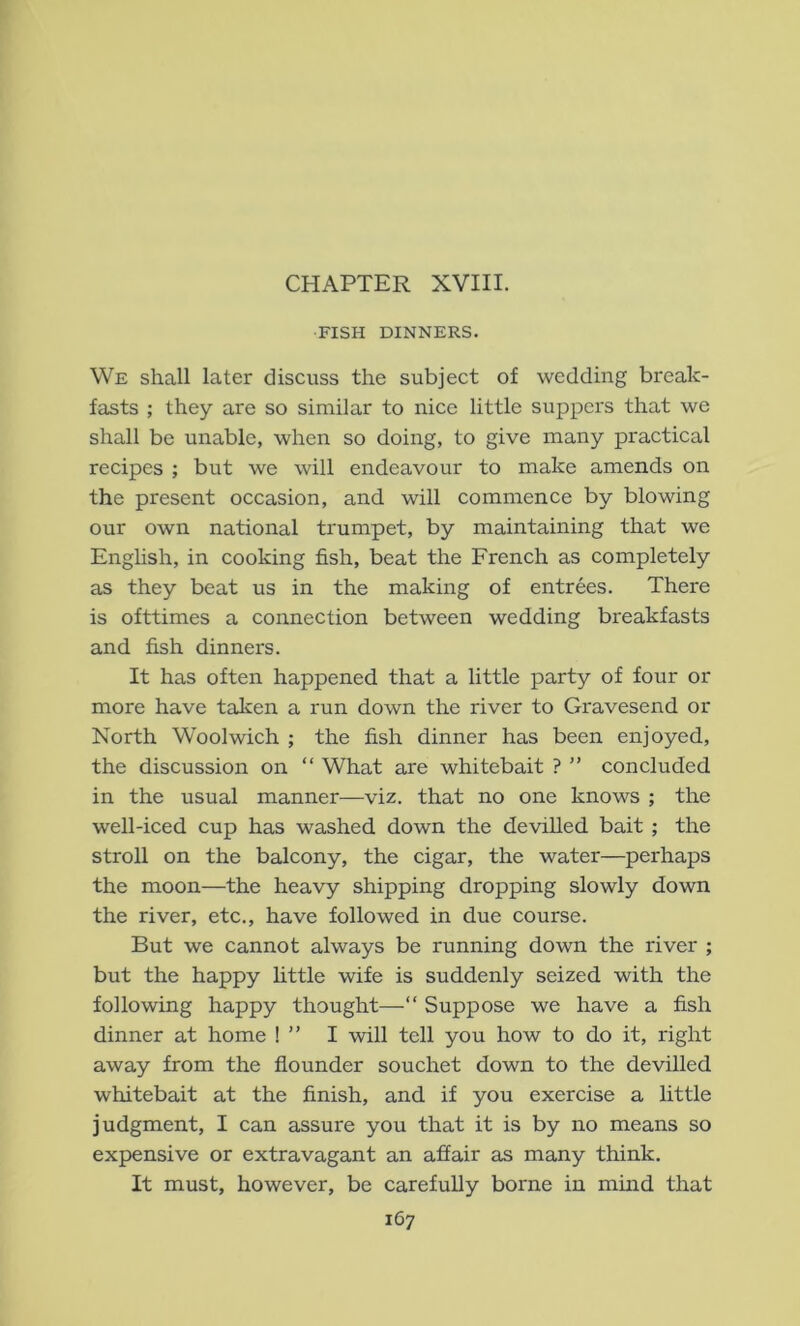 CHAPTER XVIII. FISH DINNERS. We shall later discuss the subject of wedding break- fasts ; they are so similar to nice little suppers that we shall be unable, when so doing, to give many practical recipes ; but we will endeavour to make amends on the present occasion, and will commence by blowing our own national trumpet, by maintaining that we English, in cooking fish, beat the French as completely as they beat us in the making of entrees. There is ofttimes a connection between wedding breakfasts and fish dinners. It has often happened that a little party of four or more have talcen a run down the river to Gravesend or North Woolwich ; the fish dinner has been enjoyed, the discussion on “ What are whitebait ? ” concluded in the usual manner—viz. that no one knows ; the well-iced cup has washed down the devilled bait ; the stroll on the balcony, the cigar, the water—perhaps the moon—the heavy shipping dropping slowly down the river, etc., have followed in due course. But we cannot always be running down the river ; but the happy little wife is suddenly seized with the following happy thought—“ Suppose we have a fish dinner at home ! ” I will tell you how to do it, right away from the flounder souchet down to the devilled whitebait at the finish, and if you exercise a little judgment, I can assure you that it is by no means so expensive or extravagant an affair as many think. It must, however, be carefully borne in mind that