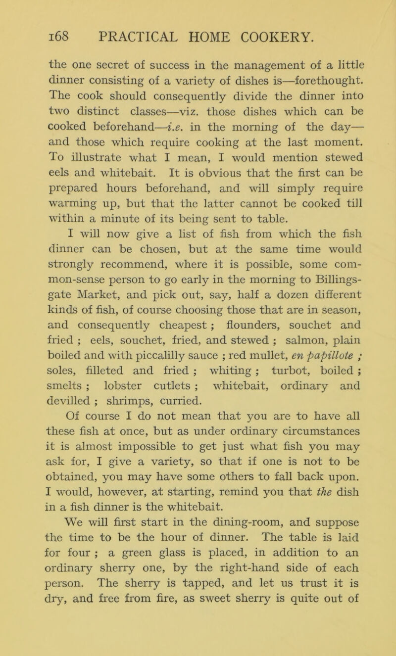 the one secret of success in the management of a little dinner consisting of a variety of dishes is—forethought. The cook should consequently divide the dinner into two distinct classes—viz, those dishes which can be cooked beforehand—i.e. in the morning of the day— and those which require cooking at the last moment. To illustrate what I mean, I would mention stewed eels and whitebait. It is obvious that the first can be prepared hours beforehand, and will simply require warming up, but that the latter cannot be cooked till within a minute of its being sent to table, I will now give a list of fish from which the fish dinner can be chosen, but at the same time would strongly recommend, where it is possible, some com- mon-sense person to go early in the morning to Billings- gate Market, and pick out, say, half a dozen different kinds of fish, of course choosing those that are in season, and consequently cheapest; flounders, souchet and fried ; eels, souchet, fried, and stewed ; salmon, plain boiled and with piccalilly sauce ; red mullet, en papillote ; soles, filleted and fried ; whiting ; turbot, boiled ; smelts ; lobster cutlets ; whitebait, ordinary and devilled ; shrimps, curried. Of course I do not mean that you are to have all these fish at once, but as under ordinary circumstances it is almost impossible to get just what fish you may ask for, I give a variety, so that if one is not to be obtained, you may have some others to fall back upon. I would, however, at starting, remind you that the dish in a fish dinner is the whitebait. We will first start in the dining-room, and suppose the time to be the hour of dinner. The table is laid for four ; a green glass is placed, in addition to an ordinary sherry one, by the right-hand side of each person. The sherry is tapped, and let us trust it is dry, and free from fire, as sweet sherry is quite out of